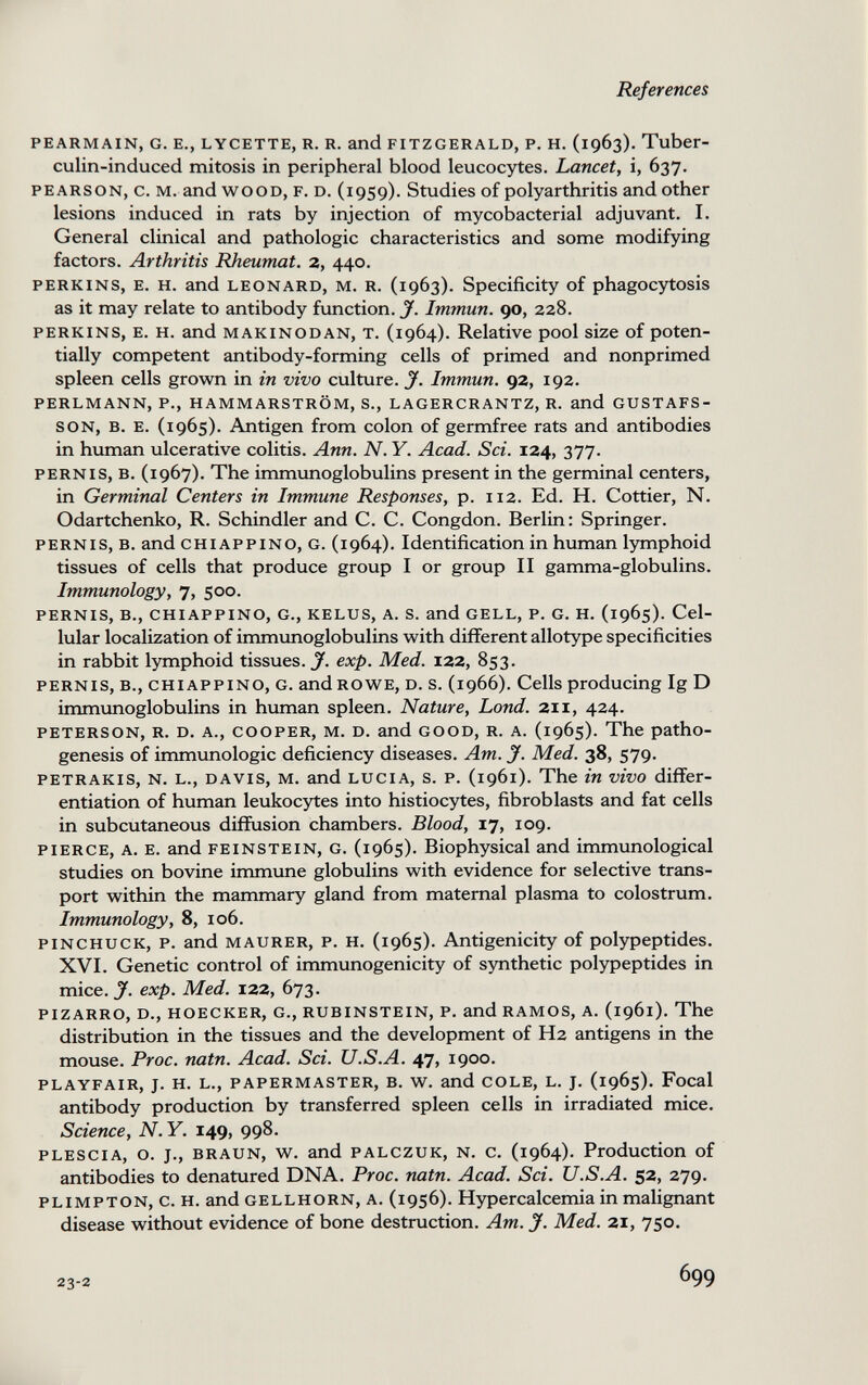 References pearmain, g. е., lycette, r. r. and fitzgerald, p. h. (1963). Tuber- culin-induced mitosis in peripheral blood leucocytes. Lancet, i, 637. pearson, c. m. and wood, f. d. (1959). Studies of polyarthritis and other lesions induced in rats by injection of mycobacterial adjuvant. I. General clinical and pathologic characteristics and some modifying factors. Arthritis Rheumat. 2, 440. PERKINS, E. H. and LEONARD, M. R. (1963). Specificity of phagocytosis as it may relate to antibody function. J. Immun. 90, 228. perkins, e. h. and makinodan, t. (1964). Relative pool size of poten¬ tially competent antibody-forming cells of primed and nonprimed spleen cells grown in in vivo culture. J. Immun. 92, 192. perlmann, p., hammarström, s., lagercrantz, r. and gustafs- son, в. e. (1965). Antigen from colon of germfree rats and antibodies in human ulcerative colitis. Ann. N. Y. Acad. Sci. 124, 377. PERNis, B. (1967). The immunoglobulins present in the germinal centers, in Germinal Centers in Immune Responses, p. 112. Ed. H. Cottier, N. Odartchenko, R. Schindler and C. C. Congdon. Berlin: Springer. pernis, b. and chiappino, g. (1964). Identification in human lymphoid tissues of cells that produce group I or group II gamma-globulins. Immunology, 7, 500. pernis, в., chiappino, g., kelus, a. s. and gell, p. g. h. (1965). Cel¬ lular localization of immunoglobulins with different allotype specificities in rabbit lymphoid tissues.^, exp. Med. 122, 853. PERNIS, в., CHIAPPINO, G. andROWE, D. S. (1966). Cells producing Ig D immunoglobulins in human spleen. Nature, Lond. 211, 424. peterson, r. d. a., cooper, m. d. and good, r. a. (1965). The patho¬ genesis of immunologic deficiency diseases. Am. J. Med. 38, 579. PETRAKis, N. l., davis, m. and lucia, s. p. (1961). The in vivo differ¬ entiation of human leukocytes into histiocytes, fibroblasts and fat cells in subcutaneous diffusion chambers. Blood, 17, 109. pierce, a. e. and feinstein, g. (1965). Biophysical and immunological studies on bovine immune globulins with evidence for selective trans¬ port within the mammary gland from maternal plasma to colostrum. Immunology, 8, 106. pinchuck, p. and maurer, p. h. (1965). Antigenicity of polypeptides. XVI. Genetic control of immunogenicity of synthetic polypeptides in mice. y. exp. Med. 122, 673. pizarro, d., hoecker, g., rubinstein, p. and ramos, a. (1961). The distribution in the tissues and the development of H2 antigens in the mouse. Proc, natn. Acad. Sci. U.S.A. 47, 1900. playfair, j. h. l., papermaster, b. w. and cole, l. j. (1965). Focal antibody production by transferred spleen cells in irradiated mice. Science, N.Y. 149, 998. plescia, o. j., braun, w. and palczuk, n. c. (1964). Production of antibodies to denatured DNA. Proc. natn. Acad. Sci. U.S.A. 52, 279. plimpton, c. h. and gellhorn, a. (1956). Hypercalcemia in malignant disease without evidence of bone destruction. Am. J. Med. 21, 750. 23-2 699