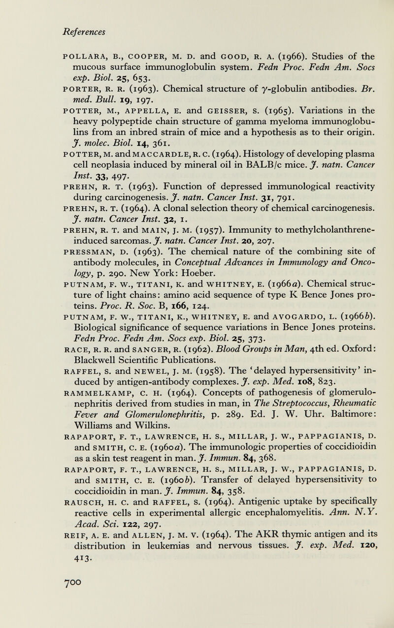 References POLLARA, в., COOPER, M. D. and GOOD, R. A. (1966). Studies of the mucous surface immunoglobulin system. Fedn Proc. Fedn Am. Socs exp. Biol. 25, 653. PORTER, R. R. (1963). Chemical structure of y-globulin antibodies. Br. med. Bull. 19, 197. POTTER, M., APPELLA, E. and GEISSER, S. (1965). Variations in the heavy polypeptide chain structure of gamma myeloma immunoglobu¬ lins from an inbred strain of mice and a hypothesis as to their origin. J. molec. Biol. 14, 361. POTTER, M. andMACCARDLE, R. c. (1964). Histology of developing plasma cell neoplasia induced by mineral oil in BALB/c mice. J. natn. Cancer Inst. 33, 497. PREHN, R. T. (1963). Fimction of depressed immunological reactivity during carcinogenesis. J. natn. Cancer Inst. 31, 791. PREHN, R. T. (1964). A clonal selection theory of chemical carcinogenesis. J. natn. Cancer Inst. 32, i. PREHN, R. T. and MAIN, J. M. (i9S7). Immunity to methylcholanthrene- induced sarcomas. J. natn. Cancer Inst. 20, 207. PRESSMAN, D. (1963). The chemical nature of the combining site of antibody molecules, in Conceptual Advances in Immunology and Onco¬ logy, p. 290. New York: Hoeber. PUTNAM, F. w., TITANI, К. and WHITNEY, E. (1966a). Chemical struc¬ ture of light chains: amino acid sequence of type К Вепсе Jones pro¬ teins. Proc. R. Soc. B, 166, 124. PUTNAM, F. W., TITANI, К., WHITNEY, E. and AVOGARDO, L, (19665). Biological significance of sequence variations in Bence Jones proteins. Fedn Proc. Fedn Am. Socs exp. Biol. 25, 373. RACE, R. R. and SANGER, R. (1962). Blood Groups in Man, 4th ed. Oxford: Blackwell Scientific Publications. RAFFEL, s. and NEWEL, J. M. (1958). The 'delayed hypersensitivity' in¬ duced by antigen-antibody complexes. ^ exp. Med. io8, 823. RAMMELKAMP, С. H. (1964). Concepts of pathogenesis of glomerulo¬ nephritis derived from studies in man, in The Streptococcus, Rheumatic Fever and Glomerulonephritis, p. 289. Ed. J. W. Uhr. Baltimore: Williams and Wilkins. RAPAPORT, F. т., LAWRENCE, H. S., MILLAR, J. W., PAPPAGIANIS, D. and SMITH, c. E. (1960a). The immunologic properties of coccidioidin as a skin test reagent in man. J. Immun. 84, 368. RAPAPORT, F. T., LAWRENCE, H. S., MILLAR, J. W., PAPPAGIANIS, D. and SMITH, c. E. (19606). Transfer of delayed hypersensitivity to coccidioidin in man. J'. Immun. 84, 358. RAUSCH, H. с. and RAFFEL, S. (1964). Antigenic uptake by specifically reactive cells in experimental allergic encephalomyelitis. Ann. N.Y. Acad. Sci. 122, 297. REIF, A. E. and ALLEN, J. M. V. (1964). The AKR thymic antigen and its distribution in leukemias and nervous tissues, у. exp. Med. 120, 413- 700