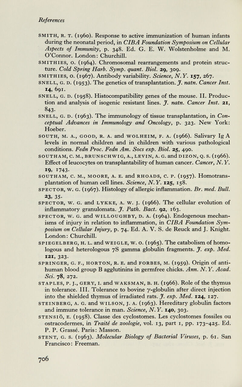 References SMITH, R. T. (i960). Response to active immunization of human infants during the neonatal period, in CIBA Foundation Symposium on Cellular Aspects of Immunity^ p. 348. Ed. G. E. W. Wolstenholme and M. O'Connor. London; Churchill. SMITHIES, o. (1964). Chromosomal rearrangements and protein struc¬ ture. Cold Spring Harb. Symp. quant. Biol. 29, 309. SMITHIES, o. (1967). Antibody variability. Science, N.Y. 157, 267. SNELL, G. D. (1953). The genetics of transplantation. J', natn. Cancer Inst. 14, 691. SNELL, G. D. (1958). Histocompatibility genes of the mouse. IL Produc¬ tion and analysis of isogenic resistant lines. J. natn. Cancer Inst. 21, 843- SNELL, G. D. (1963). The immunology of tissue transplantation, in Con¬ ceptual Advances in Immunology and Oncology, p. 323. New York: Hoeber. SOUTH, M. A., GOOD, R. A. and w^OLHEiM, F. A. (1966). Salivary Ig A levels in normal children and in children with various pathological conditions. Fedn Proc. Fedn Am. Socs exp. Biol. 25, 490. SOUTHAM, C. M., BRUNSCHWIG, A., LEVIN, A. G. andüIZON, Q. S. (1966). Effect of leucocytes on transplantability of human cancer. Cancer, N. Y. 19, 1743- SOUTHAM, c. M., MOORE, A. E. and RHOADS, c. P. (1957). Homotrans¬ plantation of human cell lines. Science, N.Y. 125, 158. SPECTOR, w. G. (1967). Histology of allergic inflammation. Br. med. Bull. 23, 35- SPECTOR, w. G. and LYKKE, A. w. J. (1966). The cellular evolution of inflammatory granulomata. J. Path. Bact. 92, 163. SPECTOR, w. G. and wiLLOUGHBY, D. A. (1964). Endogenous mechan¬ isms of injury in relation to inflammation, in CIBA Foundation Sym¬ posium on Cellular Injury, p. 74. Ed. A. V. S. de Reuck and J. Knight. London: Churchill. SPIEGELBERG, H. L. and WEIGLE, w. o. (1965). The catabolism of homo¬ logous and heterologous 7S gamma globulin fragments. J. exp. Med. 121, 323. SPRINGER, G. F., HORTON, R. E. and FORBES, M. (1959). Origin of anti- human blood group В agglutinins in germfree chicks. Ann. N. Y. Acad. Sci. 78, 272. STAPLES, p. J., GERY, I. and WAKSMAN, B. H. (1966). Role of the thymus in tolerance. III. Tolerance to bovine y-globulin after direct injection into the shielded thymus of irradiated rats. Jf. exp. Med. 124, 127. STEINBERG, A. G. and WILSON, J. A. (1963). Hereditary globulin factors and immune tolerance in man. Science, N. Y. 140, 303- STENSIÖ, E. (1958). Classe des cyclostomes. Les cyclostomes fossiles ou ostracodermes, in Traité de zoologie, vol. 13, part i, pp. 173-425. Ed. P. P. Grassé. Paris: Masson. STENT, G. s. (1963). Molecular Biology of Bacterial Viruses, p. 61. San Francisco: Freeman. 706