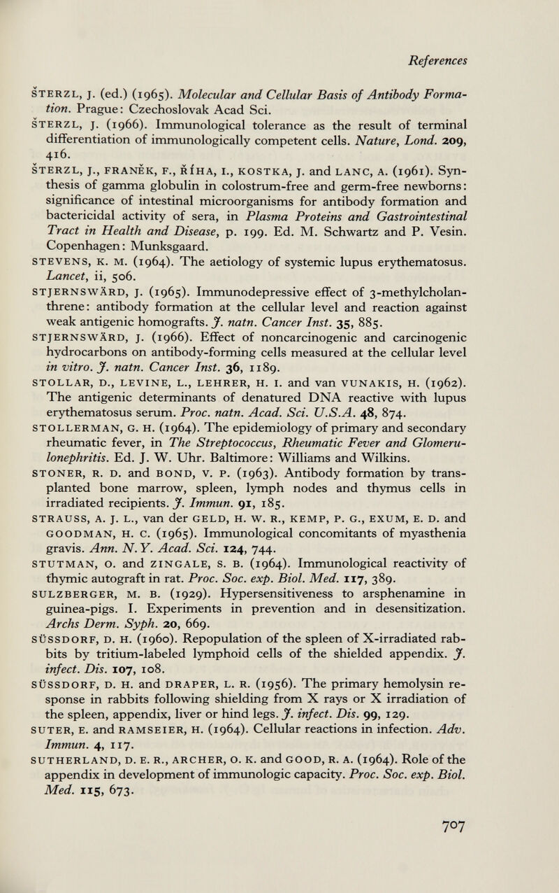 References sterzl, j. (ed.) (1965). Molecular and Cellular Basis of Antibody Forma¬ tion. Prague: Czechoslovak Acad Sci. sterzl, j. (1966). Immunological tolerance as the result of terminal differentiation of immunologically competent cells. Nature, bond. 209, 416. sterzl, j., franèk, f., ríha, i., kostka, j. and lanc, a. (1961). Syn¬ thesis of gamma globulin in colostrum-free and germ-free newborns: significance of intestinal microorganisms for antibody formation and bactericidal activity of sera, in Plasma Proteins and Gastrointestinal Tract in Health and Disease, p. 199. Ed. M. Schw^artz and P. Vesin. Copenhagen : Munksgaard. stevens, k. m. (1964). The aetiology of systemic lupus erythematosus. Lancet, ii, 506. stjernswärd, j. (1965). Immunodepressive effect of 3-methylcholan- threne: antibody formation at the cellular level and reaction against weak antigenic homografts. J. natn. Cancer Inst. 35, 885. STJERNSWÄRD, J. (1966). Effect of noncarcinogenic and carcinogenic hydrocarbons on antibody-forming cells measured at the cellular level in vitro, y. natn. Cancer Inst. 36, 1189. stollar, d., levine, l., lehrer, h. i. and Van vunakis, h. (1962). The antigenic determinants of denatured DNA reactive with lupus erythematosus serum. Proc. natn. Acad. Sci. U.S.A. 48, 874. stollerman, g. h. (1964). The epidemiology of primary and secondary rheumatic fever, in The Streptococcus, Rheumatic Fever and Glomeru¬ lonephritis. Ed. J. W. Uhr. Baltimore : Williams and Wilkins. stoner, r. d. and bond, v. p. (1963). Antibody formation by trans¬ planted bone marrow, spleen, lymph nodes and thymus cells in irradiated recipients. J. Immun. 91, 185. strauss, a. J. l., van der geld, H. W. R., kemp, p. g., exum, e. D. and goodman, H. c. (1965). Immvmological concomitants of myasthenia gravis. Ann. N. Y. Acad. Sci. 124, 744. stutman, o. and zincale, s. в. (1964). Immunological reactivity of thymic autograft in rat. Proc. Soc. exp. Biol. Med. 117, 389. sulzberger, m. b. (1929). Hypersensitiveness to arsphenamine in guinea-pigs. I. Experiments in prevention and in desensitization. Archs Derm. Syph. 20, 669. SÜSSDORF, D. H. (i960). Repopulation of the spleen of X-irradiated rab¬ bits by tritium-labeled lymphoid cells of the shielded appendix. J. infect. Dis. 107, 108. süssdorf, d. h. and draper, l. r. (1956). The primary hemolysin re¬ sponse in rabbits following shielding from X rays or X irradiation of the spleen, appendix, liver or hind legs. J. infect. Dis. 99, 129. suter, e. and ramseier, h. (1964). Cellular reactions in infection. Adv. Immun. 4, 117. SUTHERLAND, D. E. R., ARCHER, O. K. and GOOD, R. A. (1964). Role of the appendix in development of immunologic capacity. Proc. Soc. exp. Biol. Med. 115, 673. 707 к