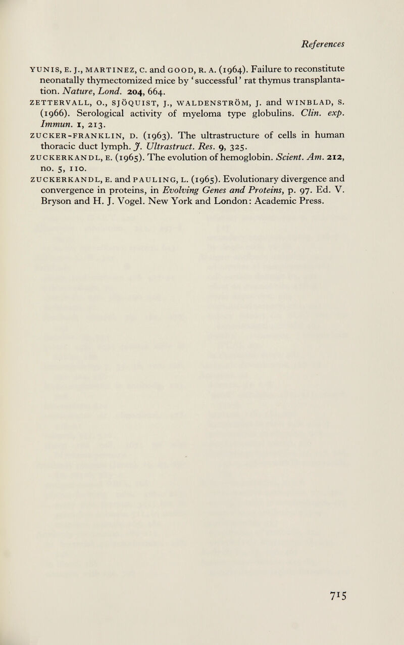 References YUNis, E. J., MARTINEZ, c. and GOOD, R. A. (1964). Failure to reconstitute neonatally thymectomized mice by ' successful ' rat thymus transplanta¬ tion. Nature, Lond. 204, 664. ZETTERVALL, O., SJÖQUIST, J., WALDENSTROM, J. and WINBLAD, S. (1966). Serological activity of myeloma type globulins. Clin. exp. Immun. I, 213. ZUCKER-FRANKLIN, D. (1963). The ultrastructure of cells in human thoracic duct lymph. Ultrastruct. Res. 9, 325. ZUCKERKANDL, E. (1965). The evolution of hemoglobin. Scient. Am. 212, no. 5, 110. ZUCKERKANDL, E. and PAULING, L. (1965). Evolutionary divergence and convergence in proteins, in Evolving Genes and Proteins, p. 97. Ed. V. Bryson and H. J. Vogel. Nevir York and London: Academic Press. 715