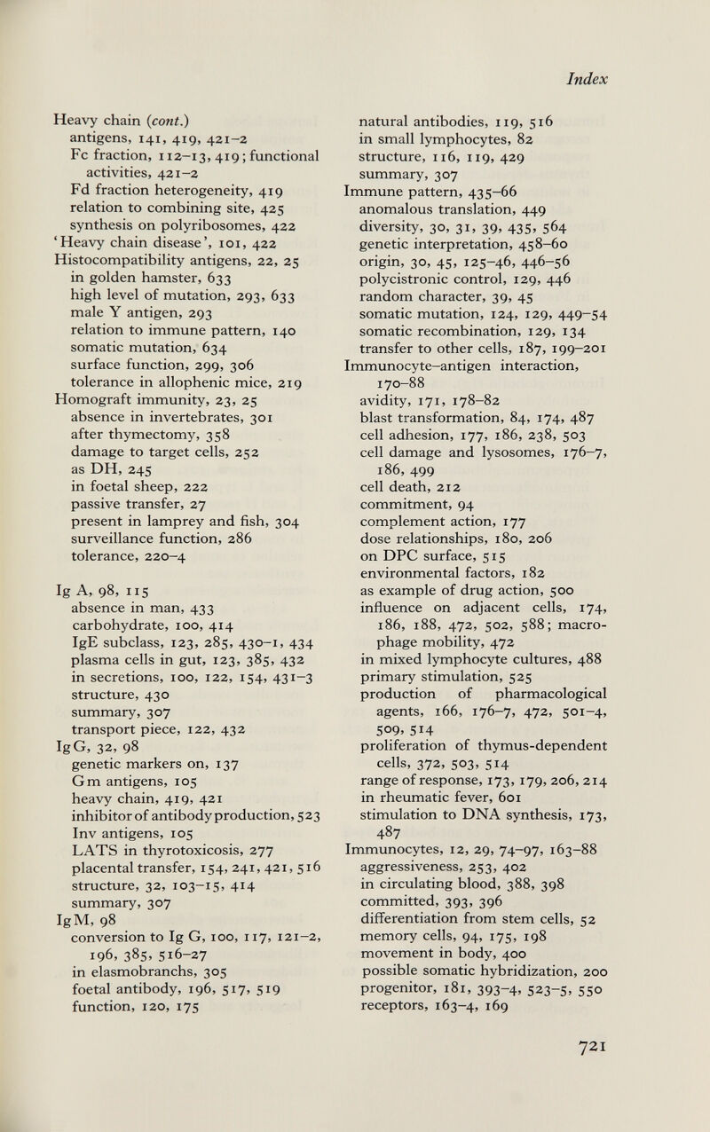 Heavy chain {cont.) antigens, 141, 419, 421-2 Fc fraction, 112-13, 419 ; functional activities, 421-2 Fd fraction heterogeneity, 419 relation to combining site, 425 synthesis on polyribosomes, 422 'Heavy chain disease', loi, 422 Histocompatibility antigens, 22, 25 in golden hamster, 633 high level of mutation, 293, 633 male Y antigen, 293 relation to immune pattern, 140 somatic mutation, 634 surface function, 299, 306 tolerance in allophenic mice, 219 Homograft immunity, 23, 25 absence in invertebrates, 301 after thymectomy, 358 damage to target cells, 252 as DH, 245 in foetal sheep, 222 passive transfer, 27 present in lamprey and fish, 304 surveillance function, 286 tolerance, 220-4 Ig A, 98, 115 absence in man, 433 carbohydrate, 100, 414 IgE subclass, 123, 285, 430-1, 434 plasma cells in gut, 123, 385, 432 in secretions, 100, 122, 154, 431—3 structure, 430 summary, 307 transport piece, 122, 432 IgG, 32, 98 genetic markers on, 137 Gm antigens, 105 heavy chain, 419, 421 inhibitor of antibodyproduction, 523 Inv antigens, 105 LATS in thyrotoxicosis, 277 placental transfer, 154, 241, 421, 516 structure, 32, 103-15, 414 summary, 307 IgM, 98 conversion to Ig G, ico, 117, 121-2, 196, 385. 516-27 in elasmobranchs, 305 foetal antibody, 196, 517, 519 function, 120, 175 Index natural antibodies, 119, 516 in small lymphocytes, 82 structure, n6, 119, 429 summary, 307 Immune pattern, 435-66 anomalous translation, 449 diversity, 30, 31, 39, 435, 564 genetic interpretation, 458-60 origin, 30, 45, 125-46, 446-56 polycistronic control, 129, 446 random character, 39, 45 somatic mutation, 124, 129, 449-54 somatic recombination, 129, 134 transfer to other cells, 187, 199-201 Immunocyte-antigen interaction, 170-88 avidity, 171, 178-82 blast transformation, 84, 174, 487 cell adhesion, 177, 186, 238, 503 cell damage and lysosomes, 176-7, 186, 499 cell death, 212 commitment, 94 complement action, 177 dose relationships, 180, 206 on DPC surface, 515 environmental factors, 182 as example of drug action, 500 influence on adjacent cells, 174, 186, 188, 472, 502, 588; macro¬ phage mobility, 472 in mixed lymphocyte cultures, 488 primary stimulation, 525 production of pharmacological agents, 166, 176-7, 472, 501-4» 509, 514 proliferation of thymus-dependent cells, 372, 503, 514 range of response, 173, 179, 206,214 in rheumatic fever, 601 stimulation to DNA synthesis, 173, 487 Immunocytes, 12, 29, 74-97, 163-88 aggressiveness, 253, 402 in circulating blood, 388, 398 committed, 393, 396 differentiation from stem cells, 52 memory cells, 94, 175, 198 movement in body, 400 possible somatic hybridization, 200 progenitor, 181, 393-4, 523-5, 550 receptors, 163-4, 169 721