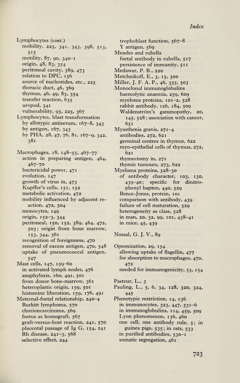 г Lymphocytes {cont.) mobility, 225, 341, 343, 398, 513, 515 motility, 87, 90, 340-1 origin, 48, 83, 354 peritoneal cavity, 389, 473 relation to DPC, 156 source of nucleotides, etc., 225 thoracic duct, 46, 369 thymus, 46, 49, 83, 354 transfer reaction, 635 uropod, 341 vulnerability, 95, 225, 367 Lymphocytes, blast transformation by allotypic antiserum, 167-8, 343 by antigen, 167, 343 by PHA, 28, 47, 76, 81, 167-9, 342, 381 Macrophages, 18, 148-55, 467-77 action in preparing antigen, 464, 467-70 bactericidal power, 471 evolution, 147 growth of virus in, 473 Kupffer's cells, 151, 152 metabolic activation, 472 mobility influenced by adjacent re¬ action, 472, 504 monocytes, 149 origin, 152-3, 344 peritoneal, 150, 152, 389, 464, 472, 503 ; origin from bone marrow, 153, 344, 361 recognition of foreignness, 470 removal of excess antigen, 470, 548 uptake of pneumococcal antigen, 547 Mast cells, 147, 159-60 in activated lymph nodes, 476 anaphylaxis, i6o, 491, 501 from donor bone-marrow, 361 heteroplastic origin, 159, 501 histamine liberation, 159, 176, 491 Maternal-foetal relationship, 240-4 Burkitt lymphoma, 570 chorioncarcinoma, 569 foetus as homograft, 567 graft-versus-host reaction, 241, 570 placental passage of Ig G, 154, 241 Rh disease, 241-3, 568 selective effect, 244 Index trophoblast function, 567-8 Y antigen, 569 Measles and rubella foetal antibody in rubella, 517 persistence of immunity, 511 Medawar, P. В., 220 Metchnikoff, E., 3, 15, 300 Miller, J. F. A. P., 46, 355, 503 Monoclonal immunoglobulins haemolytic anaemia, 259, 609 myeloma proteins, 101-2, 528 rabbit antibody, 126, 184, 509 Waldenstrom's gammopathy, 20, 145, 528; association with cancer, 651 Myasthenia gravis, 271-4 antibodies, 272, 621 germinal centres in thymus, 622 myo-epithelial cells of thymus, 272, 621 thymectomy in, 271 thymic tumours, 273, 622 Myeloma proteins, 528-30 of antibody character, 103, 130, 439-40; specific for dinitro- phenyl hapten, 440, 529 Bence-Jones, protein, loi comparison with antibody, 439 failure of cell maturation, 529 heterogeneity as class, 528 in man, 20, 32, 99, loi, 438-41 in mice, 45, 439 Nossal, G. J. v., 89 Opsonization, 29, 154 allowing uptake of flagellin, 477 for absorption to macrophages, 470, 472 needed for immunogenicity, 53, 154 Pasteur, L., 3 Pauling, L., 5, 6, 34, 128, 320, 324, 445 Phenotypic restriction, 14, 136 in immunocytes, 323, 447, 531-6 in immunoglobulins, 114, 459, 509 Lyon phenomenon, 136, 460 one cell, one antibody rule, 5 ; in guinea pigs, 535 ; in rats, 533 in purified antibodies, 530-1 somatic segregation, 461 723