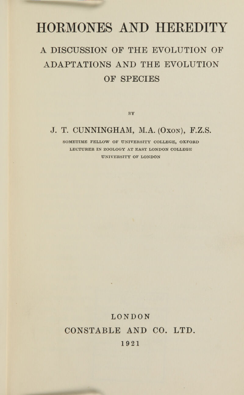 HORMONES AND HEREDITY A DISCUSSION OF THE EVOLUTION OF ADAPTATIONS AND THE EVOLUTION OF SPECIES BY J. T. CUNNINGHAM, MA. (Oxon), F.Z.S. SOMETIME FELLOW OF UNIVERSITY COLLEGE, OXFOßD LECTUBEB IN ZOOLOGY AT EAST LONDON COLLEGE UNIVERSITY OF LONDON LONDON CONSTABLE AND CO. 1921 LTD.