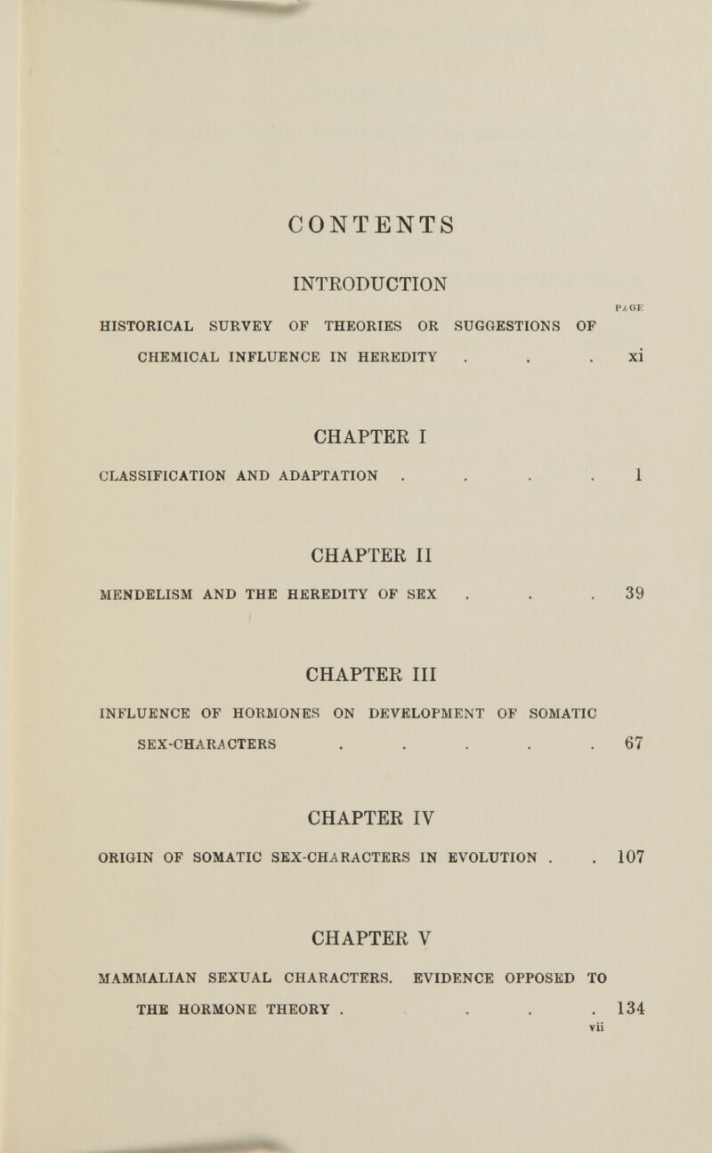 CONTENTS INTRODUCTION pa of, HISTORICAL SURVEY OF THEORIES OR SUGCxESTIONS OF CHEMICAL INFLUENCE IN HEREDITY . . . xi CHAPTER I CLASSIFICATION AND ADAPTATION . . . . 1 CHAPTER II MENDELISM AND THE HEREDITY OF SEX . . .39 CHAPTER III INFLUENCE OF HORMONES ON DEVELOPMENT OF SOMATIC SEX-CHARACTERS . . . . .67 CHAPTER IV ORIGIN OF SOMATIC SEX-CHARACTERS IN EVOLUTION . , 107 CHAPTER V MAMMALIAN SEXUAL CHARACTERS. EVIDENCE OPPOSED TO THE HORMONE THEORY . . . .134