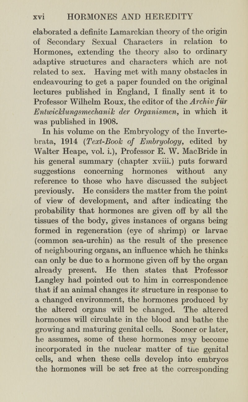 xvi HORMONES AND HEREDITY elaborated a definite Lamarckian theory of the origin of Secondary Sexual Characters in relation to Hormones, extending the theory also to ordinary adaptive structures and characters which are not related to sex. Having met with many obstacles in endeavouring to get a paper founded on the original lectures published in England, I finally sent it to Professor Wilhelm Roux, the editor of the Archiv für EntwicJclungsmechaniJc der Organismen, in which it was published in 1908. In his volume on the Embryology of the Inverte¬ brata, 1914 {Text-Booh of Embryology, edited by Walter Heape, vol. i.), Professor E. W. MacBride in his general summary (chapter xviii.) puts forward suggestions concerning hormones without any reference to those who have discussed the subject previously. He considers the matter from the point of view of development, and after indicating the probability that hormones are given ofí by all the tissues of the body, gives instances of organs being formed in regeneration (eye of shrimp) or larvae (common sea-urchin) as the result of the presence of neighbouring organs, an influence which he thinks can only be due to a hormone given off by the organ ah-eady present. He then states that Professor Langley had pointed out to him in correspondence that if an animal changes itf structure in response to a changed environment, the hormones produced by the altered organs wiU be changed. The altered hormones will circulate in the blood and bathe the growing and maturing genital cells. Sooner or later, he assumes, some of these hormones become incorporated in the nuclear matter of tiie gfsnital cells, and when these cells develop into embryos the hormones will be set free at the corresponding