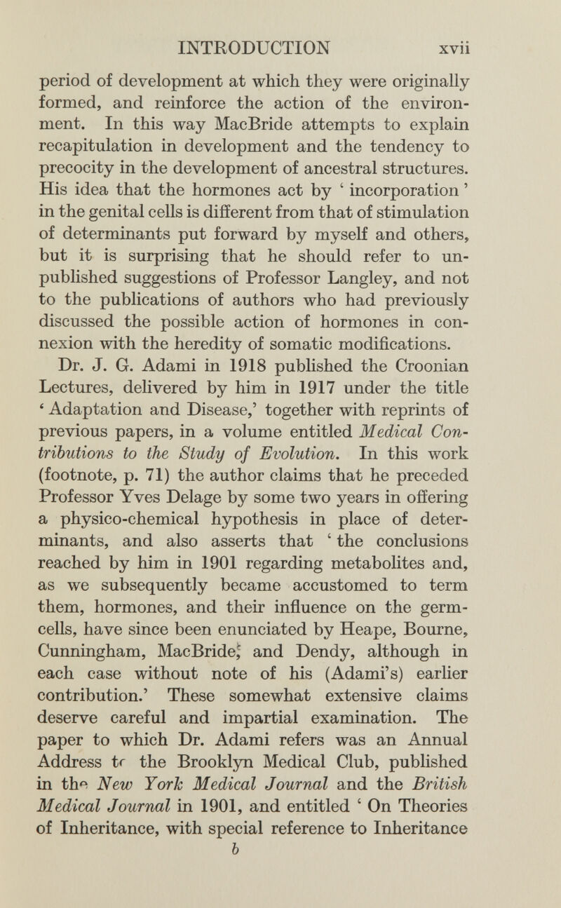 INTRODUCTION xvii period of development at which they were originally formed, and reinforce the action of the environ¬ ment. In this way MacBride attempts to explain recapitulation in development and the tendency to precocity in the development of ancestral structures. His idea that the hormones act by ' incorporation ' in the genital cells is different from that of stimulation of determinants put forward by myself and others, but it is surprising that he should refer to un¬ published suggestions of Professor Langley, and not to the publications of authors who had previously discussed the possible action of hormones in con¬ nexion with the heredity of somatic modifications. Dr. J. G. Adami in 1918 published the Croonian Lectures, delivered by him in 1917 under the title ' Adaptation and Disease,' together with reprints of previous papers, in a volume entitled Medical Con¬ tributions to the Study of Evolution. In this work (footnote, p. 71) the author claims that he preceded Professor Yves Delage by some two years in offering a physico-chemical hypothesis in place of deter¬ minants, and also asserts that ' the conclusions reached by him in 1901 regarding metabolites and, as we subsequently became accustomed to term them, hormones, and their inñuence on the germ- cells, have since been enunciated by Heape, Bourne, Cunningham, MacBride,' and Dendy, although in each case without note of his (Adami's) earlier contribution.' These somewhat extensive claims deserve careful and impartial examination. The paper to which Dr. Adami refers was an Annual Address tr the Brooklyn Medical Club, published in the New York Medical Journal and the British Medical Journal in 1901, and entitled ' On Theories of Inheritance, with special reference to Inheritance Ь