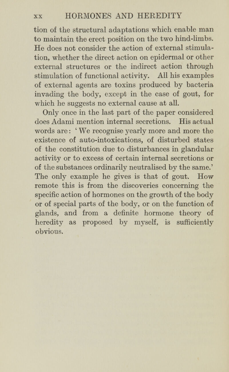XX HORMONES AND HEREDITY tion of the structural adaptations which enable man to maintain the erect position on the two hind-limbs. He does not consider the action of external stimula¬ tion, whether the direct action on epidermal or other external structures or the indirect action through stimulation of functional activity. All his examples of external agents are toxins produced by bacteria invading the body, except in the case of gout, for which he suggests no external cause at all. Only once in the last part of the paper considered does Adami mention internal secretions. His actual words are : 'We recognise yearly more and more the existence of auto-intoxications, of disturbed states of the constitution due to disturbances in glandular activity or to excess of certain internal secretions or of the substances ordinarily neutraUsed by the same.' The only example he gives is that of gout. How remote this is from the discoveries concerning the specific action of hormones on the growth of the body or of special parts of the body, or on the function of glands, and from a definite hormone theory of heredity as proposed by myself, is sufficiently obvious.