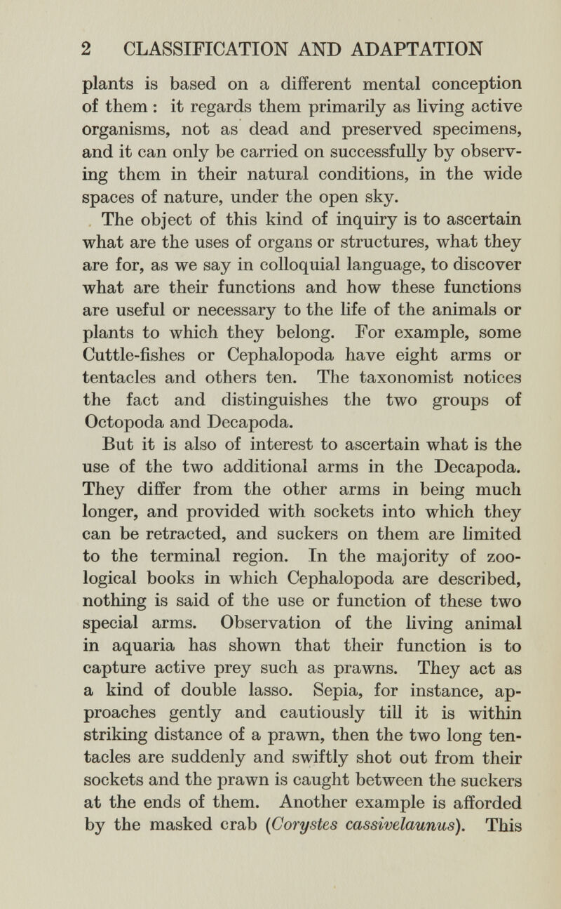 2 CLASSIFICATION AND ADAPTATION plants is based on a different mental conception of them : it regards them primarily as living active organisms, not as dead and preserved specimens, and it can only be carried on successfully by observ¬ ing them in their natural conditions, in the wide spaces of nature, under the open sky. The object of this kind of inquiry is to ascertain what are the uses of organs or structures, what they are for, as we say in colloquial language, to discover what are their functions and how these functions are useful or necessary to the life of the animals or plants to which they belong. For example, some Cuttle-fishes or Cephalopoda have eight arms or tentacles and others ten. The taxonomist notices the fact and distinguishes the two groups of Octopoda and Decapoda. But it is also of interest to ascertain what is the use of the two additional arms in the Decapoda. They differ from the other arms in being much longer, and provided with sockets into which they can be retracted, and suckers on them are limited to the terminal region. In the majority of zoo¬ logical books in which Cephalopoda are described, nothing is said of the use or function of these two special arms. Observation of the living animal in aquaria has shown that their function is to capture active prey such as prawns. They act as a kind of double lasso. Sepia, for instance, ap¬ proaches gently and cautiously till it is within striking distance of a prawn, then the two long ten¬ tacles are suddenly and swiftly shot out from their sockets and the prawn is caught between the suckers at the ends of them. Another example is afforded by the masked crab {Corystes cassivelaunus). This