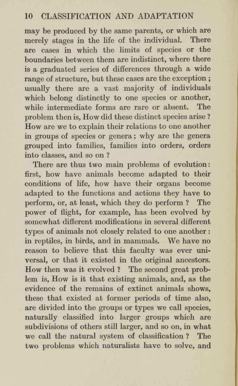 10 CLASSIFICATION AND ADAPTATION may be produced by the same parents, or which are merely stages in the hfe of the individual. There are cases in which the limits of species or the boundaries between them are indistinct, where there is a graduated series of differences through a wide range of structure, but these cases are the exception ; usually there are a vast majority of individuals which belong distinctly to one species or another, while intermediate forms are rare or absent. The problem then is, How did these distinct species arise ? How are we to explain their relations to one another in groups of species or genera ; why are the genera grouped into famihes, famihes into orders, orders into classes, and so on ? There are thus two main problems of evolution: first, how have animals become adapted to their conditions of life, how have their organs become adapted to the functions and actions they have to perform, or, at least, which they do perform ? The power of flight, for example, has been evolved by somewhat different modifications in several different types of animals not closely related to one another : in reptiles, in birds, and in mammals. We have no reason to believe that this faculty was ever uni¬ versal, or that it existed in the original ancestors. How then was it evolved ? The second great prob¬ lem is. How is it that existing animals, and, as the evidence of the remains of extinct animals shows, these that existed at former periods of time also, are divided into the groups or types we call species, naturally classified into larger groups which are subdivisions of others still larger, and so on, in what we call the natural system of classification ? The two problems which naturalists have to solve, and