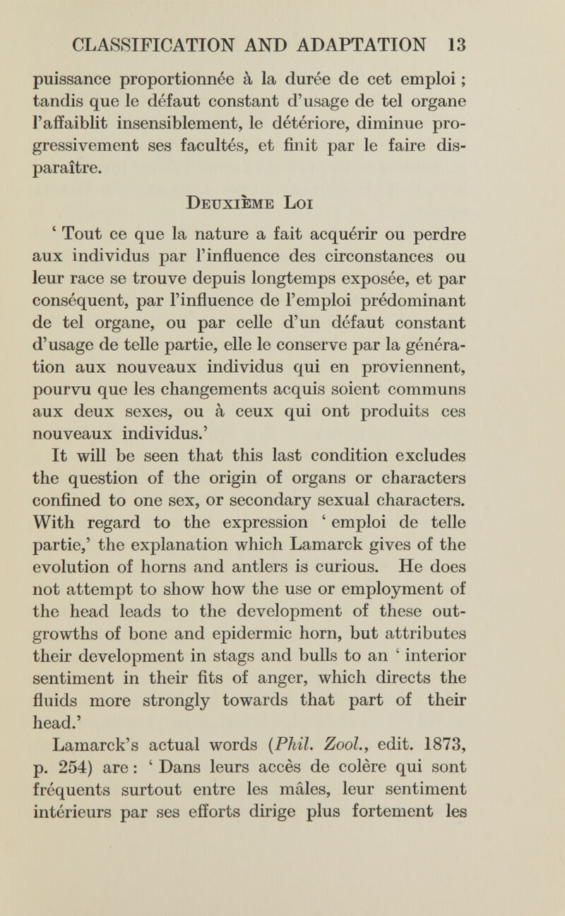 CLASSIFICATION AND ADAPTATION 13 puissance proportionnée à la durée de cet emploi ; tandis que le défaut constant d'usage de tel organe l'affaiblit insensiblement, le détériore, diminue pro¬ gressivement ses facultés, et finit par le faire dis¬ paraître. Deuxième Loi ' Tout ce que la nature a fait acquérir ou perdre aux individus par l'influence des circonstances ou leur race se trouve depuis longtemps exposée, et par conséquent, par l'influence de l'emploi prédominant de tel organe, ou par ceUe d'un défaut constant d'usage de telle partie, elle le conserve par la généra¬ tion aux nouveaux individus qui en proviennent, pourvu que les changements acquis soient communs aux deux sexes, ou à ceux qui ont produits ces nouveaux individus.' It will be seen that this last condition excludes the question of the origin of organs or characters confined to one sex, or secondary sexual characters. With regard to the expression ' emploi de telle partie,' the explanation which Lamarck gives of the evolution of horns and antlers is curious. He does not attempt to show how the use or employment of the head leads to the development of these out¬ growths of bone and epidermic horn, but attributes their development in stags and bulls to an ' interior sentiment in their fits of anger, which directs the fluids more strongly towards that part of their head.' Lamarck's actual words {Phil. Zool., edit. 1873, p. 254) are : ' Dans leurs accès de colère qui sont fréquents surtout entre les mâles, leur sentiment intérieurs par ses efforts dirige plus fortement les