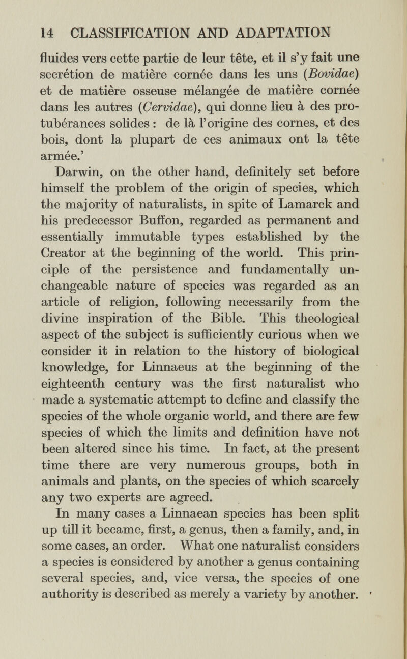 14 CLASSIFICATION AND ADAPTATION fluides vers cette partie de leur tête, et il s'y fait une sécrétion de matière cornée dans les uns (Bovidae) et de matière osseuse mélangée de matière comée dans les autres {Cervidae), qui donne lieu à des pro¬ tubérances solides : de là l'origine des cornes, et des bois, dont la plupart de ces animaux ont la tête armée.' Darwin, on the other hand, definitely set before himself the problem of the origin of species, which the majority of naturalists, in spite of Lamarck and his predecessor Buffon, regarded as permanent and essentially immutable types established by the Creator at the beginning of the world. This prin¬ ciple of the persistence and fundamentally un¬ changeable nature of species was regarded as an article of rehgion, following necessarily from the divine inspiration of the Bible. This theological aspect of the subject is sufficiently curious when we consider it in relation to the history of biological knowledge, for Linnaeus at the beginning of the eighteenth century was the first naturalist who made a systematic attempt to define and classify the species of the whole organic world, and there are few species of which the limits and definition have not been altered since his time. In fact, at the present time there are very numerous groups, both in animals and plants, on the species of which scarcely any two experts are agreed. In many cases a Linnaean species has been spht up till it became, first, a genus, then a family, and, in some cases, an order. What one naturalist considers a species is considered by another a genus containing several species, and, vice versa, the species of one authority is described as merely a variety by another. '