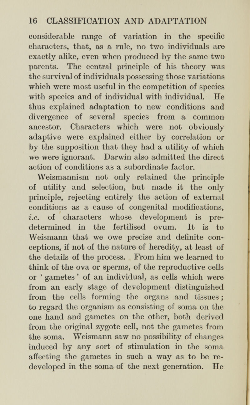 16 CLASSIFICATION AND ADAPTATION considerable range of variation in the specific characters, that, as a rule, no two individuals are exactly alike, even when produced by the same two parents. The central principle of his theory was the survival of individuals possessing those variations which were most useful in the competition of species with species and of individual with individual. He thus explained adaptation to new conditions and divergence of several species from a common ancestor. Characters which were not obviously adaptive were explained either by correlation or by the supposition that they had a utility of which we were ignorant. Darwin also admitted the direct action of conditions as a subordinate factor. Weismannism not only retained the principle of utility and selection, but made it the only principle, rejecting entirely the action of external conditions as a cause of congenital modifications, i.e. of characters whose development is pre¬ determined in the fertilised ovum. It is to Weismann that we owe precise and definite con¬ ceptions, if not of the nature of heredity, at least of the details of the process. From him we learned to think of the ova or sperms, of the reproductive cells or ' gametes ' of an individual, as cells which were from an early stage of development distinguished from the cells forming the organs and tissues ; to regard the organism as consisting of soma on the one hand and gametes on the other, both derived from the original zygote cell, not the gametes from the soma. Weismann saw no possibility of changes induced by any sort of stimulation in the soma affecting the gametes in such a way as to be re¬ developed in the soma of the next generation. He