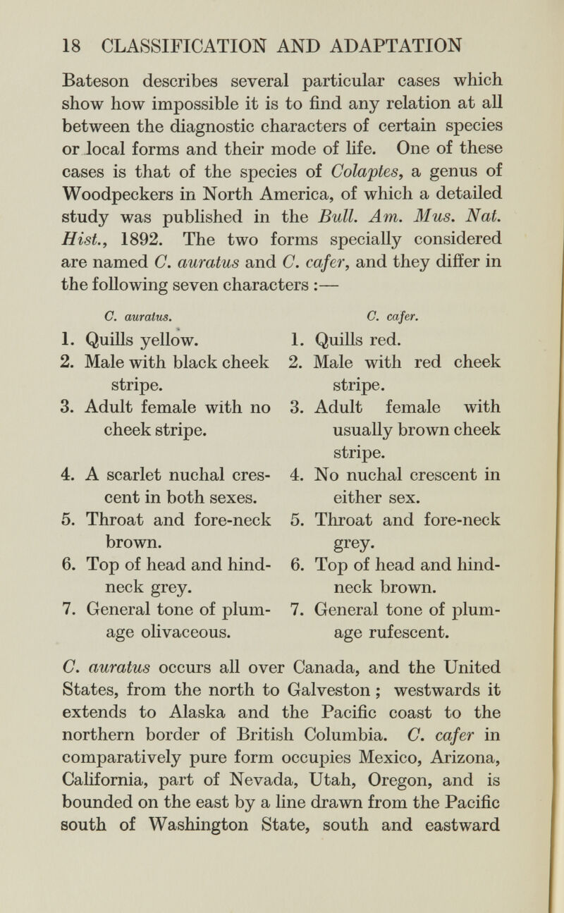 18 CLASSIFICATION AND ADAPTATION Bateson describes several particular cases which show how impossible it is to find any relation at all between the diagnostic characters of certain species or local forms and their mode of life. One of these cases is that of the species of Colaptes^ a genus of Woodpeckers in North America, of which a detailed study was published in the Bull. Am. 31 us. Nat. Hist., 1892. The two forms specially considered are named C. auratus and C. cafer, and they differ in the following seven characters :— C. auratus. 1. Quills yellow. 2. Male with black cheek stripe. 3. Adult female with no cheek stripe. 4. A scarlet nuchal cres¬ cent in both sexes. 5. Throat and fore-neck brown. 6. Top of head and hind- neck grey. 7. General tone of plum¬ age olivaceous. C. cafer. 1. Quills red. 2. Male with red cheek stripe. 3. Adult female with usually brown cheek stripe. 4. No nuchal crescent in either sex. 5. Throat and fore-neck grey. 6. Top of head and hind- neck brown. 7. General tone of plum¬ age rufescent. C. auratus occurs all over Canada, and the United States, from the north to Galveston ; westwards it extends to Alaska and the Pacific coast to the northern border of British Columbia. G. cafer in comparatively pure form occupies Mexico, Arizona, California, part of Nevada, Utah, Oregon, and is bounded on the east by a line drawn from the Pacific south of Washington State, south and eastward