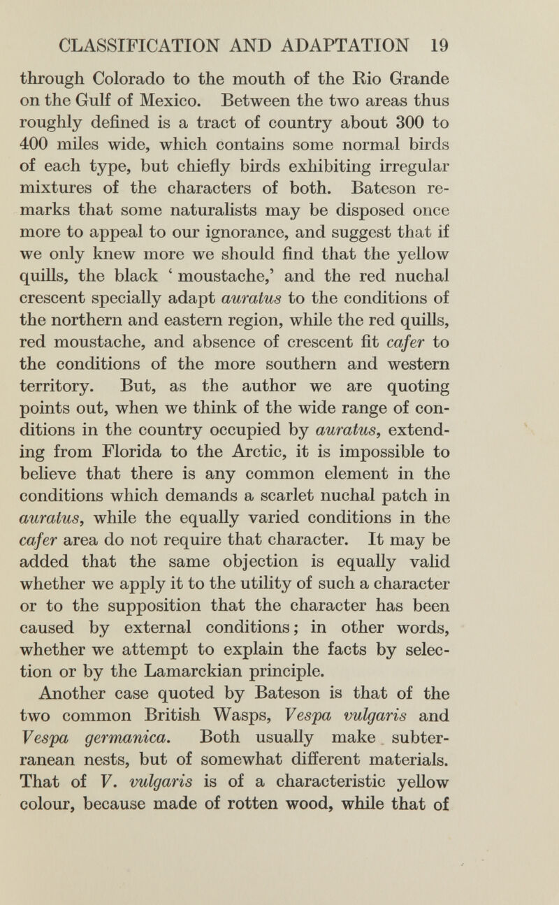 CLASSIFICATION AND ADAPTATION 19 through Colorado to the mouth of the Rio Grande on the Gulf of Mexico. Between the two areas thus roughly defined is a tract of country about 300 to 400 miles wide, which contains some normal birds of each type, but chiefly birds exhibiting irregular mixtures of the characters of both. Bateson re¬ marks that some naturalists may be disposed once more to appeal to our ignorance, and suggest that if we only knew more we should find that the yellow quills, the black ' moustache,' and the red nuchal crescent specially adapt auratus to the conditions of the northern and eastern region, while the red quills, red moustache, and absence of crescent fit cafer to the conditions of the more southern and western territory. But, as the author we are quoting points out, when we think of the wide range of con¬ ditions in the country occupied by auratus, extend¬ ing from Florida to the Arctic, it is impossible to believe that there is any common element in the conditions which demands a scarlet nuchal patch in auratus, while the equally varied conditions in the cafer area do not require that character. It may be added that the same objection is equally valid whether we apply it to the utility of such a character or to the supposition that the character has been caused by external conditions ; in other words, whether we attempt to explain the facts by selec¬ tion or by the Lamarckian principle. Another case quoted by Bateson is that of the two common British Wasps, Vespa vulgaris and Vespa germanica. Both usually make. subter¬ ranean nests, but of somewhat different materials. That of V. vulgaris is of a characteristic yellow colour, because made of rotten wood, while that of