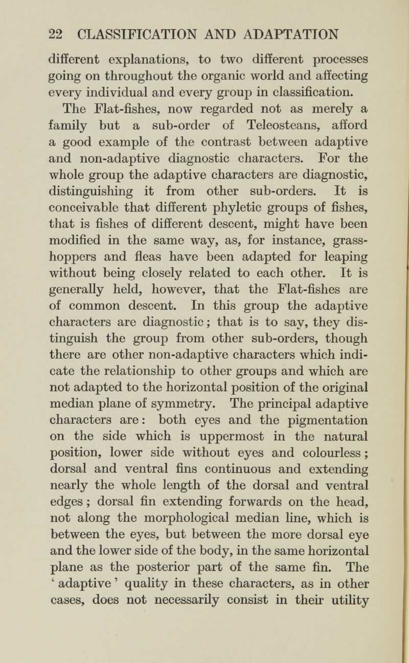 22 CLASSIFICATION AND ADAPTATION different explanations, to two different processes going on throughout the organic world and affecting every individual and every group in classification. The Flat-fishes, now regarded not as merely a family but a sub-order of Teleosteans, afford a good example of the contrast between adaptive and non-adaptive diagnostic characters. For the whole group the adaptive characters are diagnostic, distinguishing it from other sub-orders. It is conceivable that different phyletic groups of fishes, that is fishes of different descent, might have been modified in the same way, as, for instance, grass¬ hoppers and fleas have been adapted for leaping without being closely related to each other. It is generally held, however, that the Flat-fishes are of common descent. In this group the adaptive characters are diagnostic ; that is to say, they dis¬ tinguish the group from other sub-orders, though there are other non-adaptive characters which indi¬ cate the relationship to other groups and which are not adapted to the horizontal position of the original median plane of symmetry. The principal adaptive characters are : both eyes and the pigmentation on the side which is uppermost in the natural position, lower side without eyes and colourless ; dorsal and ventral fins continuous and extending nearly the whole length of the dorsal and ventral edges ; dorsal fin extending forwards on the head, not along the morphological median fine, which is between the eyes, but between the more dorsal eye and the lower side of the body, in the same horizontal plane as the posterior part of the same fin. The ' adaptive ' quality in these characters, as in other cases, does not necessarily consist in their utility