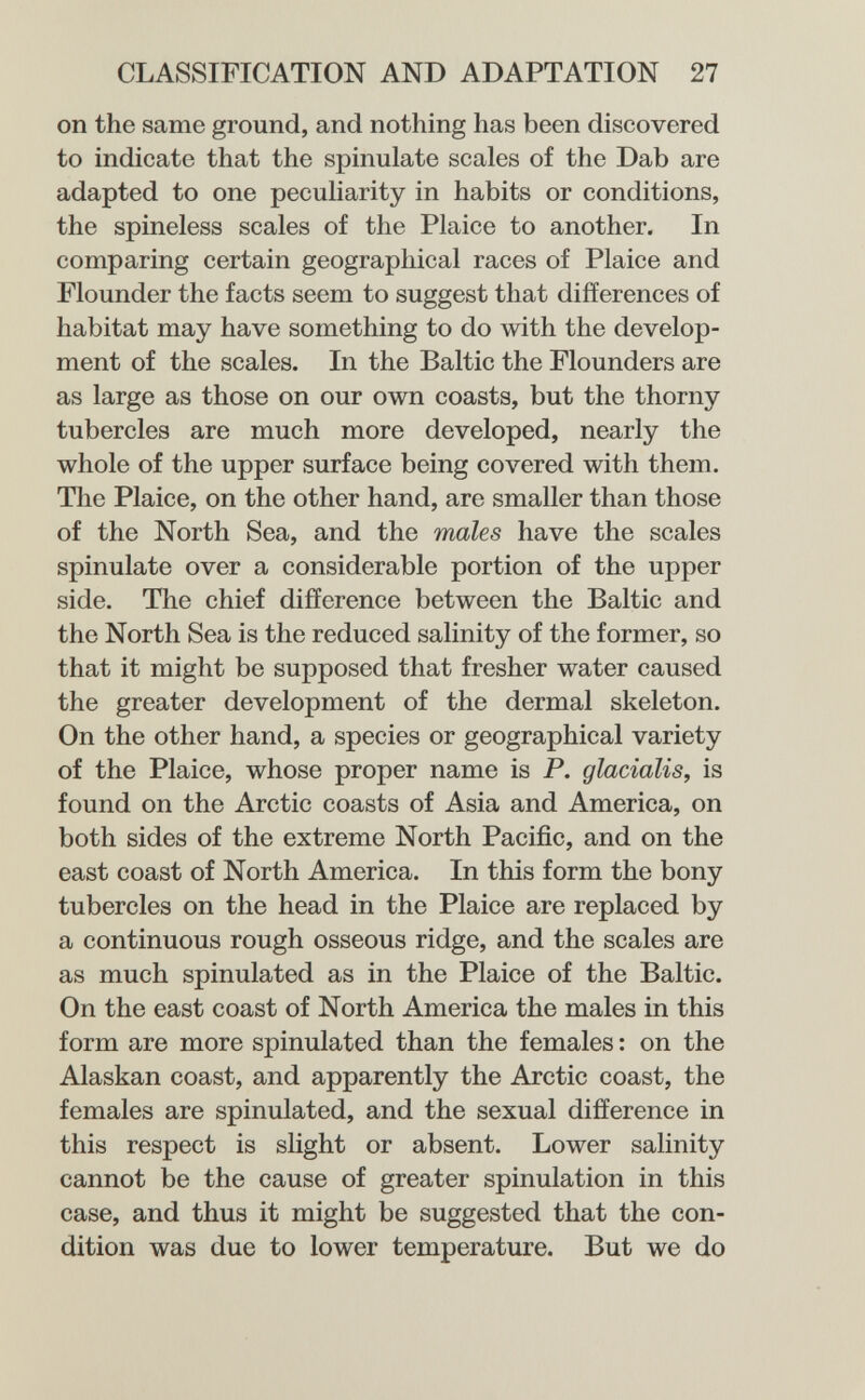 CLASSIFICATION AND ADAPTATION 27 on the same ground, and nothing has been discovered to indicate that the spinulate scales of the Dab are adapted to one pecuharity in habits or conditions, the spineless scales of the Plaice to another. In comparing certain geographical races of Plaice and Flounder the facts seem to suggest that differences of habitat may have something to do with the develop¬ ment of the scales. In the Baltic the Flounders are as large as those on our own coasts, but the thorny tubercles are much more developed, nearly the whole of the upper surface being covered with them. The Plaice, on the other hand, are smaller than those of the North Sea, and the males have the scales spinulate over a considerable portion of the upper side. The chief difference between the Baltic and the North Sea is the reduced salinity of the former, so that it might be supposed that fresher water caused the greater development of the dermal skeleton. On the other hand, a species or geographical variety of the Plaice, whose proper name is P. glacialis, is found on the Arctic coasts of Asia and America, on both sides of the extreme North Pacific, and on the east coast of North America. In this form the bony tubercles on the head in the Plaice are replaced by a continuous rough osseous ridge, and the scales are as much spinulated as in the Plaice of the Baltic. On the east coast of North America the males in this form are more spinulated than the females : on the Alaskan coast, and apparently the Arctic coast, the females are spinulated, and the sexual difference in this respect is slight or absent. Lower salinity cannot be the cause of greater spinulation in this case, and thus it might be suggested that the con¬ dition was due to lower temperature. But we do