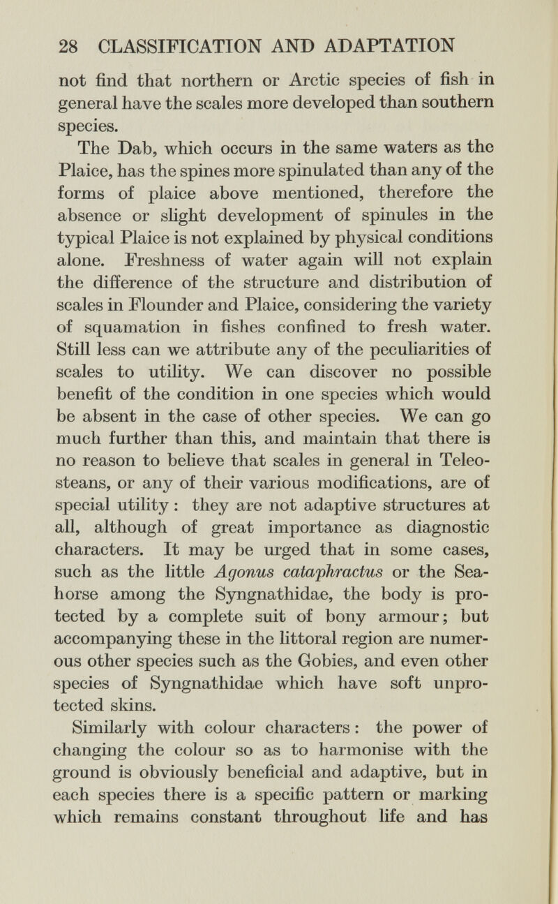 28 CLASSIFICATION AND ADAPTATION not find that northern or Arctic species of fish in general have the scales more developed than southern species. The Dab, which occurs in the same waters as the Plaice, has the spines more spinulated than any of the forms of plaice above mentioned, therefore the absence or shght development of spinules in the typical Plaice is not explained by physical conditions alone. Freshness of water again will not explain the difference of the structure and distribution of scales in Flounder and Plaice, considering the variety of squamation in fishes confined to fresh water. Still less can we attribute any of the peculiarities of scales to utility. We can discover no possible benefit of the condition in one species which would be absent in the case of other species. We can go much further than this, and maintain that there ia no reason to believe that scales in general in Teleo- steans, or any of their various modifications, are of special utility : they are not adaptive structures at all, although of great importance as diagnostic characters. It may be urged that in some cases, such as the little Agonus cataphractus or the Sea¬ horse among the Syngnathidae, the body is pro¬ tected by a complete suit of bony armour; but accompanying these in the littoral region are numer¬ ous other species such as the Gobies, and even other species of Syngnathidae which have soft unpro¬ tected skins. Similarly with colour characters : the power of changing the colour so as to harmonise with the ground is obviously beneficial and adaptive, but in each species there is a specific pattern or marking which remains constant throughout life and has