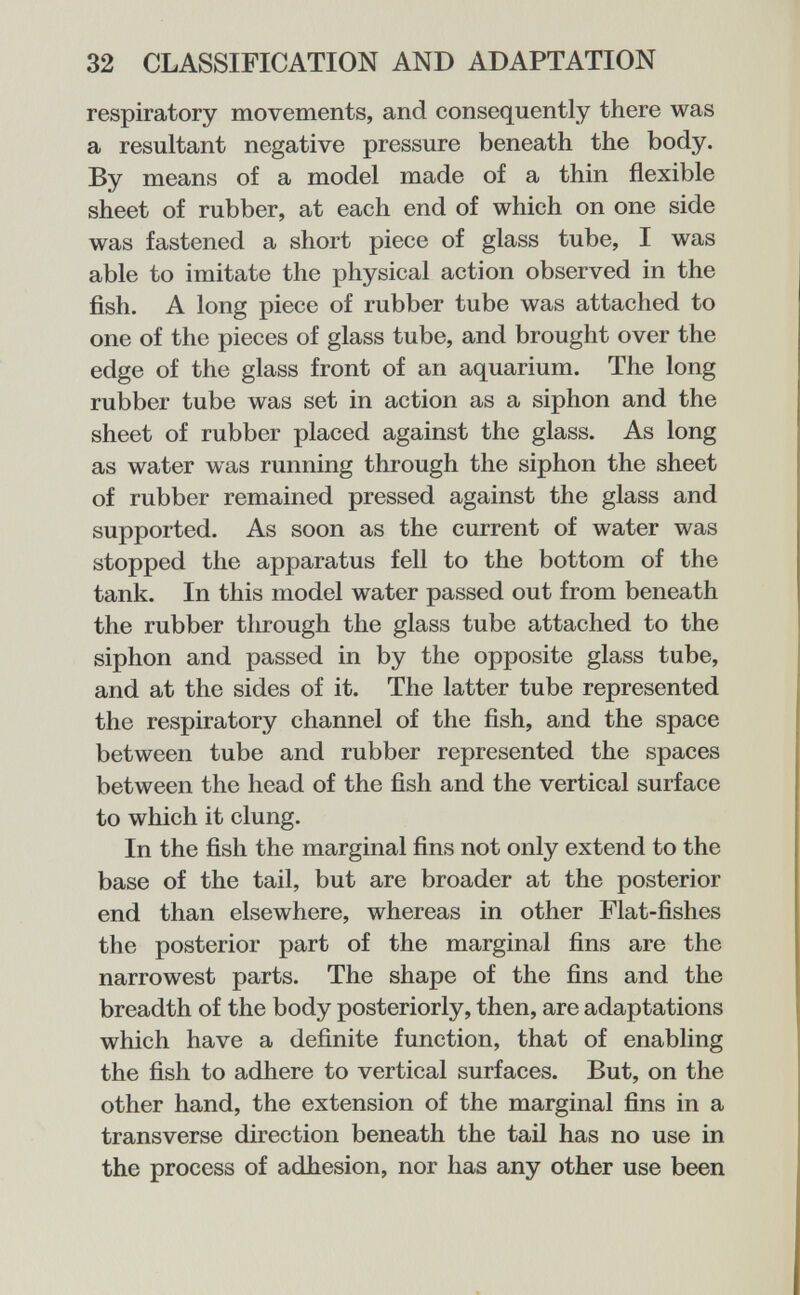 32 CLASSIFICATION AND ADAPTATION respiratory movements, and consequently there was a resultant negative pressure beneath the body. By means of a model made of a thin flexible sheet of rubber, at each end of which on one side was fastened a short piece of glass tube, I was able to imitate the physical action observed in the fish. A long piece of rubber tube was attached to one of the pieces of glass tube, and brought over the edge of the glass front of an aquarium. The long rubber tube was set in action as a siphon and the sheet of rubber placed against the glass. As long as water was running through the siphon the sheet of rubber remained pressed against the glass and supported. As soon as the current of water was stopped the apparatus fell to the bottom of the tank. In this model water passed out from beneath the rubber tlirough the glass tube attached to the siphon and passed in by the opposite glass tube, and at the sides of it. The latter tube represented the respiratory channel of the fish, and the space between tube and rubber represented the spaces between the head of the fish and the vertical surface to which it clung. In the fish the marginal fins not only extend to the base of the tail, but are broader at the posterior end than elsewhere, whereas in other Flat-fishes the posterior part of the marginal fins are the narrowest parts. The shape of the fins and the breadth of the body posteriorly, then, are adaptations which have a definite function, that of enabling the fish to adhere to vertical surfaces. But, on the other hand, the extension of the marginal fins in a transverse direction beneath the tail has no use in the process of adhesion, nor has any other use been