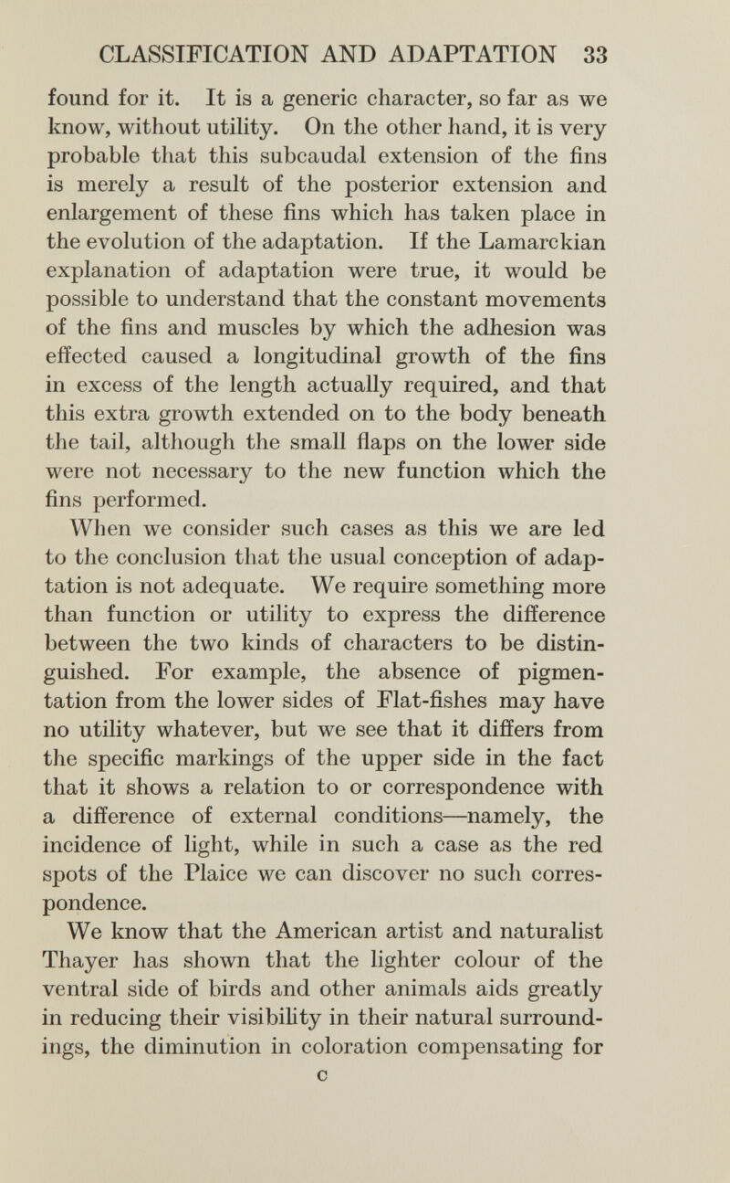 CLASSIFICATION AND ADAPTATION 33 found for it. It is a generic character, so far as we know, without utility. On the other hand, it is very probable that this subcaudal extension of the fins is merely a result of the posterior extension and enlargement of these fins which has taken place in the evolution of the adaptation. If the Lamarckian explanation of adaptation were true, it would be possible to understand that the constant movements of the fins and muscles by which the adhesion was effected caused a longitudinal growth of the fins in excess of the length actually required, and that this extra growth extended on to the body beneath the tail, although the small flaps on the lower side were not necessary to the new function which the fins performed. When we consider such cases as this we are led to the conclusion that the usual conception of adap¬ tation is not adequate. We require something more than function or utility to express the difference between the two kinds of characters to be distin¬ guished. For example, the absence of pigmen¬ tation from the lower sides of Flat-fishes may have no utility whatever, but we see that it differs from the specific markings of the upper side in the fact that it shows a relation to or correspondence with a difference of external conditions—namely, the incidence of light, while in such a case as the red spots of the Plaice we can discover no such corres¬ pondence. We know that the American artist and naturalist Thayer has shown that the lighter colour of the ventral side of birds and other animals aids greatly in reducing their visibiUty in their natural surround¬ ings, the diminution in coloration compensating for с