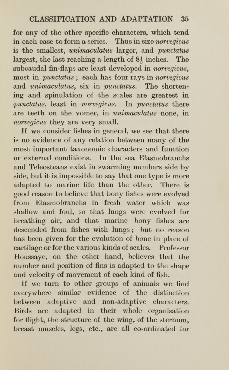 CLASSIFICATION AND ADAPTATION 35 for any of the other specific characters, which tend in each case to form a series. Thus in size norvégiens is the smallest, unimaculatus larger, and punctatus largest, the last reaching a length of inches. The subcaudal fin-flaps are least developed in norvégiens, most in punctatns ; each has four rays in norvégiens and unimaeulatus, six in punctatns. The shorten¬ ing and spinulation of the scales are greatest in punetatus, least in norvégiens. In punetatus there are teeth on the vomer, in nnimaeulatns none, in norvégiens they are very small. If we consider fishes in general, we see that there is no evidence of any relation between many of the most important taxonomic characters and function or external conditions. In the sea Elasmobranchs and Teleosteans exist in swarming numbers side by side, but it is impossible to say that one type is more adapted to marine life than the other. There is good reason to believe that bony fishes were evolved from Elasmobranchs in fresh water which was shallow and foul, so that lungs were evolved for breathing air, and that marine bony fishes are descended from fishes with lungs ; but no reason has been given for the evolution of bone in place of cartilage or for the various kinds of scales. Professor Houssaye, on the other hand, believes that the number and position of fins is adapted to the shape and velocity of movement of each kind of fish. If we turn to other groups of animals we find everywhere similar evidence of the distinction between adaptive and non-adaptive characters. Birds are adapted in their whole organisation for flight, the structure of the wing, of the sternum, breast muscles, legs, etc., are all co-ordinated for