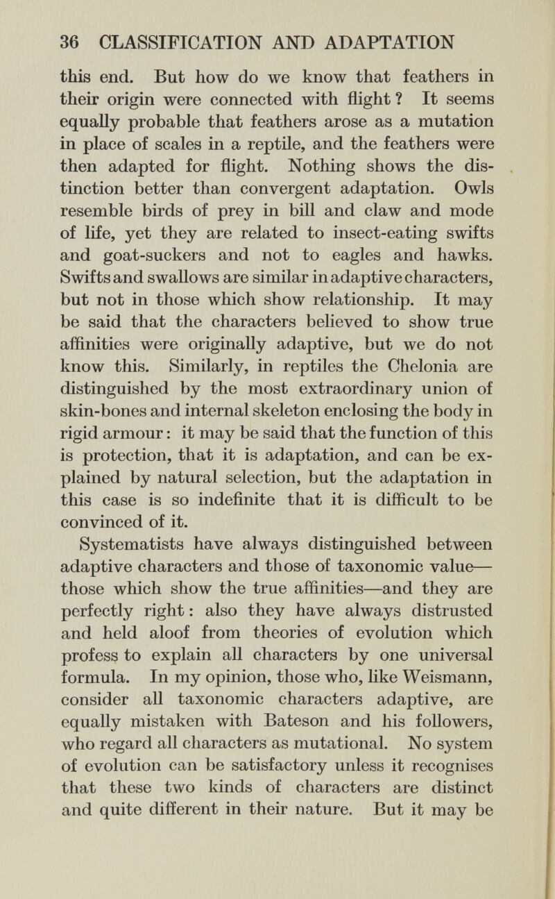 36 CLASSIFICATION AND ADAPTATION this end. But how do we know that feathers in their origin were connected with flight ? It seems equally probable that feathers arose as a mutation in place of scales in a reptile, and the feathers were then adapted for flight. Nothing shows the dis¬ tinction better than convergent adaptation. Owls resemble birds of prey in bill and claw and mode of life, yet they are related to insect-eating swifts and goat-suckers and not to eagles and hawks. Swifts and swallows are similar in adaptive characters, but not in those which show relationship. It may be said that the characters believed to show true affinities were originally adaptive, but we do not know this. Similarly, in reptiles the Cholonia are distinguished by the most extraordinary union of skin-bones and internal skeleton enclosing the body in rigid armour : it may be said that the function of this is protection, that it is adaptation, and can be ex¬ plained by natural selection, but the adaptation in this case is so indefinite that it is difficult to be convinced of it. Systematists have always distinguished between adaptive characters and those of taxonomic value— those which show the true affinities—and they are perfectly right : also they have always distrusted and held aloof from theories of evolution which profess to explain all characters by one universal formula. In my opinion, those who, like Weismann, consider all taxonomic characters adaptive, are equally mistaken with Bateson and his followers, who regard all characters as mutational. No system of evolution can be satisfactory unless it recognises that these two kinds of characters are distinct and quite different in their nature. But it may be