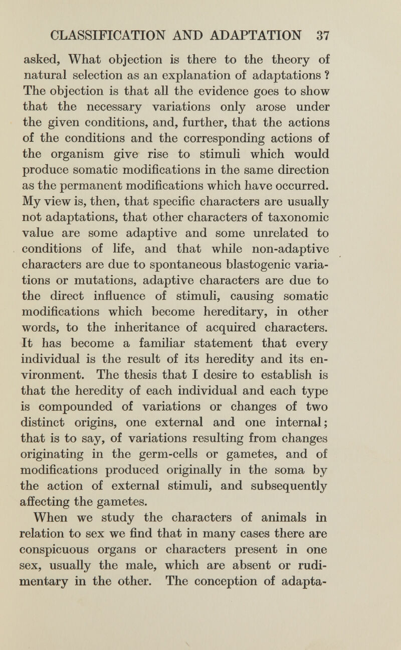 CLASSIFICATION AND ADAPTATION 37 asked, What objection is there to the theory of natural selection as an explanation of adaptations ? The objection is that all the evidence goes to show that the necessary variations only arose under the given conditions, and, further, that the actions of the conditions and the corresponding actions of the organism give rise to stimuli which would produce somatic modifications in the same direction as the permanent modifications which have occurred. My view is, then, that specific characters are usually not adaptations, that other characters of taxonomic value are some adaptive and some unrelated to conditions of life, and that while non-adaptive characters are due to spontaneous blastogenic varia¬ tions or mutations, adaptive characters are due to the direct influence of stimuli, causing somatic modifications which become hereditary, in other words, to the inheritance of acquired characters. It has become a familiar statement that every individual is the result of its heredity and its en¬ vironment. The thesis that I desire to establish is that the heredity of each individual and each type is compounded of variations or changes of two distinct origins, one external and one internal ; that is to say, of variations resulting from changes originating in the germ-cells or gametes, and of modifications produced originally in the soma by the action of external stimuli, and subsequently affecting the gametes. When we study the characters of animals in relation to sex we find that in many cases there are conspicuous organs or characters present in one sex, usually the male, which are absent or rudi¬ mentary in the other. The conception of adapta-