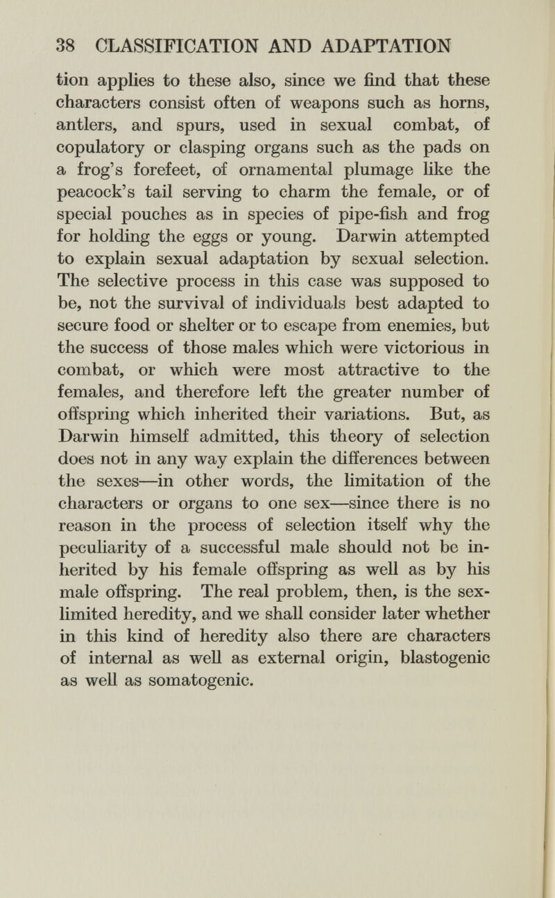 38 CLASSIFICATION AND ADAPTATION tion applies to these also, since we find that these characters consist often of weapons such as horns, antlers, and spurs, used in sexual combat, of copulatory or clasping organs such as the pads on a frog's forefeet, of ornamental plumage like the peacock's tail serving to charm the female, or of special pouches as in species of pipe-fish and frog for holding the eggs or young. Darwin attempted to explain sexual adaptation by sexual selection. The selective process in this case was supposed to be, not the survival of individuals best adapted to secure food or shelter or to escape from enemies, but the success of those males which were victorious in combat, or which were most attractive to the females, and therefore left the greater number of offspring which inherited their variations. But, as Darwin himself admitted, this theory of selection does not in any way explain the differences between the sexes—in other words, the hmitation of the characters or organs to one sex—since there is no reason in the process of selection itself why the peculiarity of a successful male should not be in¬ herited by his female offspring as well as by his male offspring. The real problem, then, is the sex- limited heredity, and we shall consider later whether in this kind of heredity also there are characters of internal as well as external origin, blastogenic as well as somatogenic.