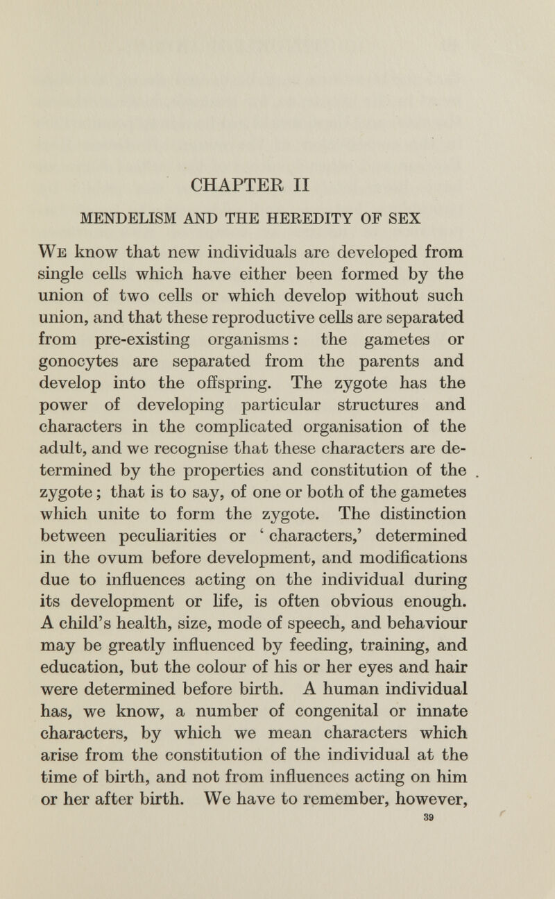 CHAPTER II MENDELISM AND THE HEREDITY OF SEX We know that new individuals are developed from single cells which have either been formed by the union of two cells or which develop without such union, and that these reproductive cells are separated from pre-existing organisms : the gametes or gonocytes are separated from the parents and develop into the offspring. The zygote has the power of developing particular structures and characters in the complicated organisation of the adult, and we recognise that these characters are de¬ termined by the properties and constitution of the zygote ; that is to say, of one or both of the gametes which unite to form the zygote. The distinction between pecuharities or ' characters,' determined in the ovum before development, and modifications due to inñuences acting on the individual during its development or life, is often obvious enough. A child's health, size, mode of speech, and behaviour may be greatly influenced by feeding, training, and education, but the colour of his or her eyes and hair were determined before birth. A human individual has, we know, a number of congenital or innate characters, by which we mean characters which arise from the constitution of the individual at the time of birth, and not from inñuences acting on him or her after birth. We have to remember, however.