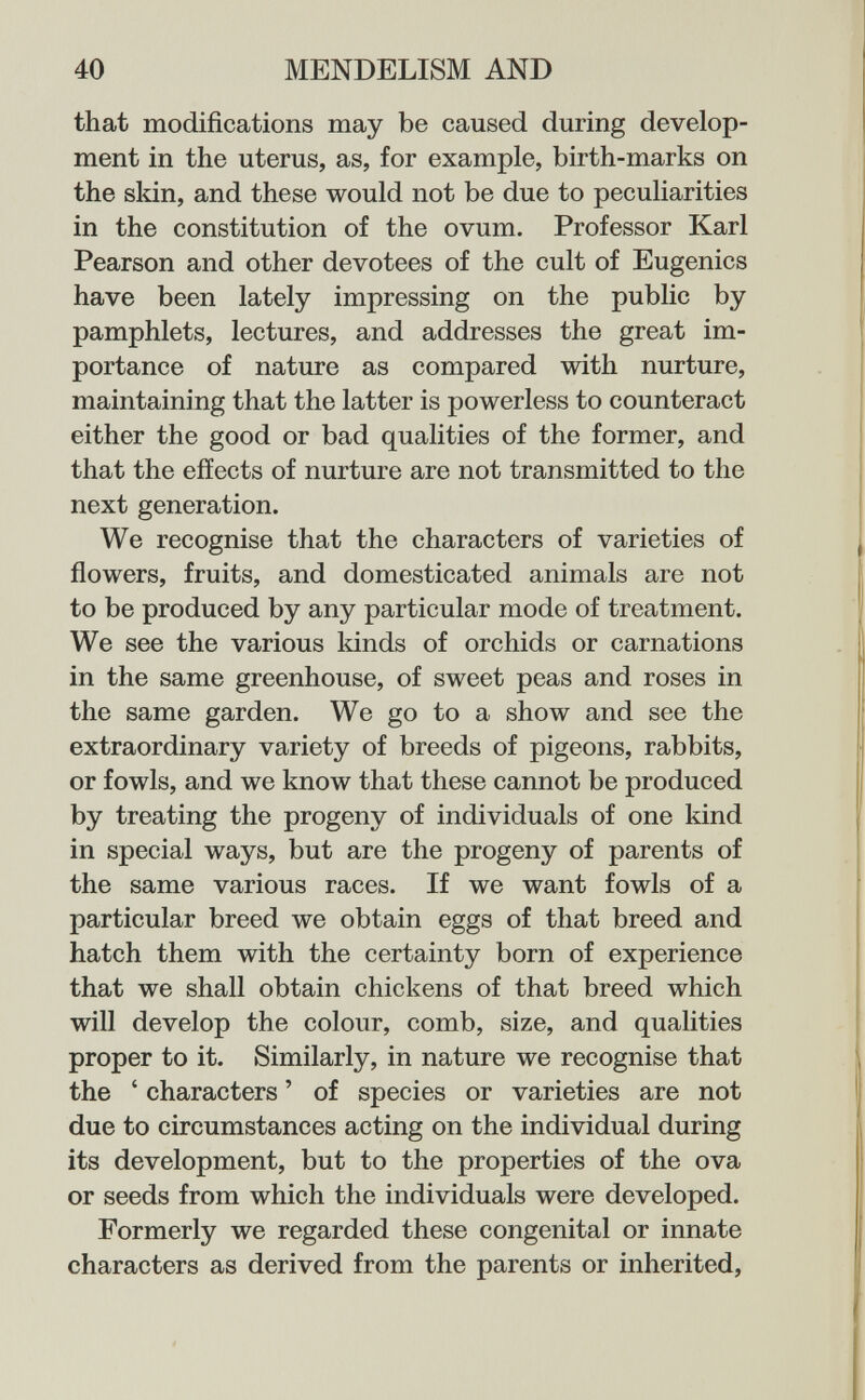 40 MENDELISM AND that modifications may be caused during develop¬ ment in the uterus, as, for example, birth-marks on the skin, and these would not be due to peculiarities in the constitution of the ovum. Professor Karl Pearson and other devotees of the cult of Eugenics have been lately impressing on the public by pamphlets, lectures, and addresses the great im¬ portance of nature as compared with nurture, maintaining that the latter is powerless to counteract either the good or bad qualities of the former, and that the effects of nurture are not transmitted to the next generation. We recognise that the characters of varieties of flowers, fruits, and domesticated animals are not to be produced by any particular mode of treatment. We see the various kinds of orchids or carnations in the same greenhouse, of sweet peas and roses in the same garden. We go to a show and see the extraordinary variety of breeds of pigeons, rabbits, or fowls, and we know that these cannot be produced by treating the progeny of individuals of one kind in special ways, but are the progeny of parents of the same various races. If we want fowls of a particular breed we obtain eggs of that breed and hatch them with the certainty born of experience that we shall obtain chickens of that breed which will develop the colour, comb, size, and quahties proper to it. Similarly, in nature we recognise that the ' characters ' of species or varieties are not due to circumstances acting on the individual during its development, but to the properties of the ova or seeds from which the individuals were developed. Formerly we regarded these congenital or innate characters as derived from the parents or inherited.