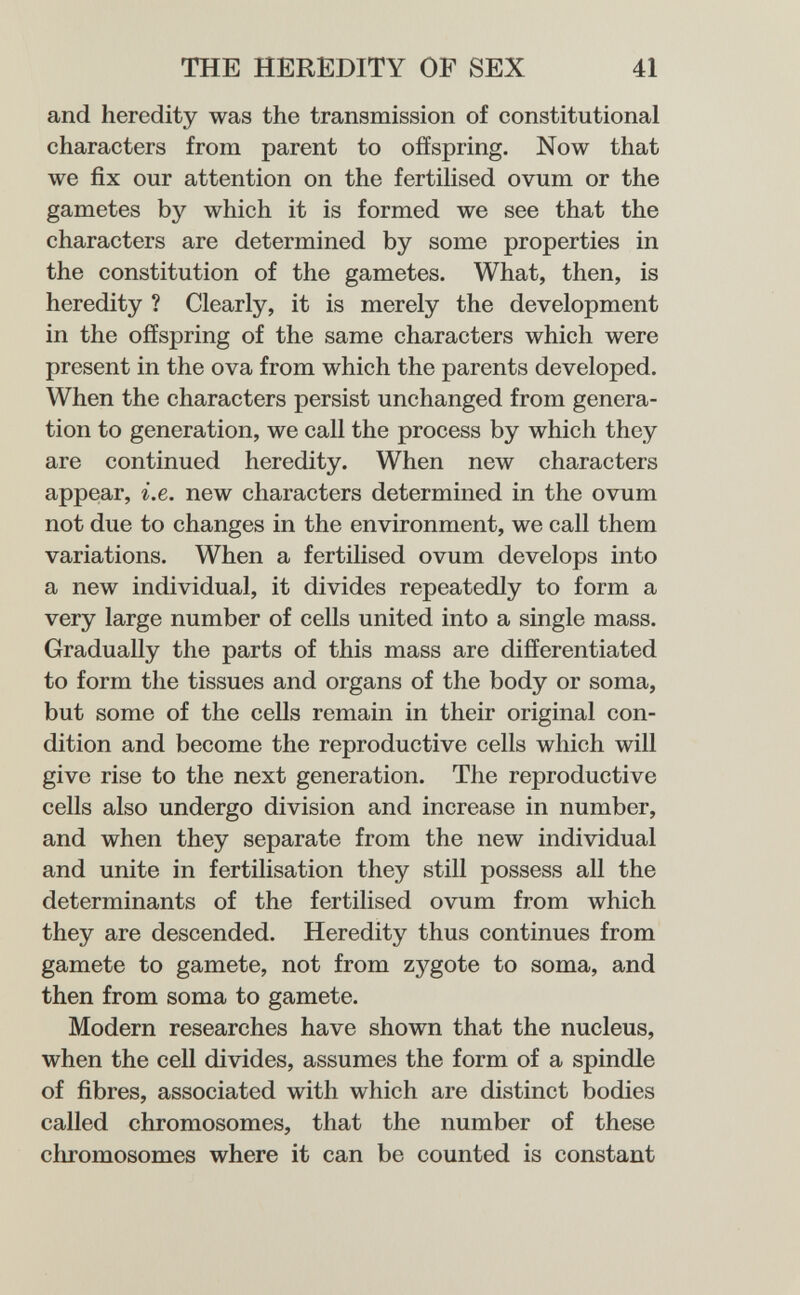 THE HEREDITY OP SEX 41 and heredity was the transmission of constitutional characters from parent to offspring. Now that we fix our attention on the fertilised ovum or the gametes by which it is formed we see that the characters are determined by some properties in the constitution of the gametes. What, then, is heredity ? Clearly, it is merely the development in the offspring of the same characters which were present in the ova from which the parents developed. When the characters persist unchanged from genera¬ tion to generation, we call the process by which they are continued heredity. When new characters appear, i.e. new characters determined in the ovum not due to changes in the environment, we call them variations. When a fertilised ovum develops into a new individual, it divides repeatedly to form a very large number of cells united into a single mass. Gradually the parts of this mass are differentiated to form the tissues and organs of the body or soma, but some of the cells remain in their original con¬ dition and become the reproductive cells which will give rise to the next generation. The reproductive cells also undergo division and increase in number, and when they separate from the new individual and unite in fertilisation they still possess all the determinants of the fertilised ovum from which they are descended. Heredity thus continues from gamete to gamete, not from zygote to soma, and then from soma to gamete. Modern researches have shown that the nucleus, when the cell divides, assumes the form of a spindle of fibres, associated with which are distinct bodies called chromosomes, that the number of these chromosomes where it can be counted is constant