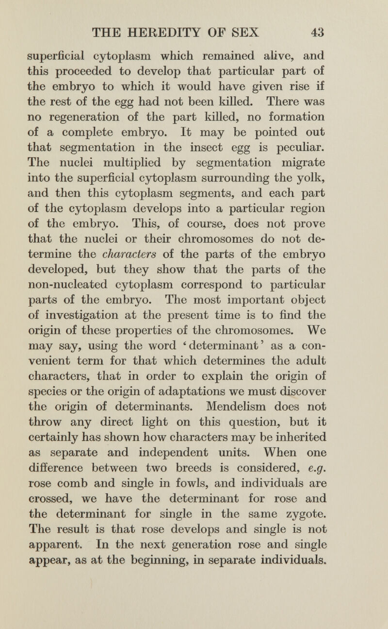 THE HEREDITY OF SEX 43 superficial cytoplasm which remained alive, and this proceeded to develop that particular part of the embryo to which it would have given rise if the rest of the egg had not been killed. There was no regeneration of the part killed, no formation of a complete embryo. It may be pointed out that segmentation in the insect egg is peculiar. The nuclei multiplied by segmentation migrate into the superficial cytoplasm surrounding the yolk, and then this cytoplasm segments, and each part of the cytoplasm develops into a particular region of the embryo. This, of course, does not prove that the nuclei or their chromosomes do not de¬ termine the characters of the parts of the embryo developed, but they show that the parts of the non-nucleated cytoplasm correspond to particular parts of the embryo. The most important object of investigation at the present time is to find the origin of these properties of the chromosomes. We may say, using the word 'determinant' as a con¬ venient term for that which determines the adult characters, that in order to explain the origin of species or the origin of adaptations we must discover the origin of determinants. Mendelism does not throw any direct light on this question, but it certainly has shown how characters may be inherited as separate and independent units. When one difference between two breeds is considered, e.g. rose comb and single in fowls, and individuals are crossed, we have the determinant for rose and the determinant for single in the same zygote. The result is that rose develops and single is not apparent. In the next generation rose and single appear, as at the beginning, in separate individuals.