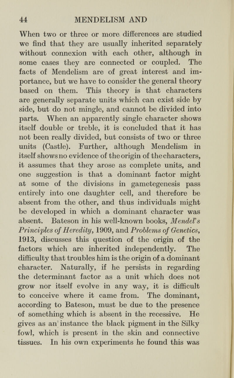 44 MENDELISM AND When two or three or more differences are studied we find that they are usually inherited separately without connexion with each other, although in some cases they are connected or coupled. The facts of Mendelism are of great interest and im¬ portance, but we have to consider the general theory based on them. This theory is that characters are generally separate units which can exist side by side, but do not mingle, and cannot be divided into parts. When an apparently single character shows itself double or treble, it is concluded that it has not been really divided, but consists of two or three units (Castle). Further, although Mendelism in itself shows no evidence of the origin of the characters, it assumes that they arose as complete units, and one suggestion is that a dominant factor might at some of the divisions in ganietegenesis pass entirely into one daughter cell, and therefore be absent from the other, and thus individuals might be developed in which a dominant character was absent. Bateson in his well-known books, Mendel's Principles of Heredity, 1909, and Problems of Genetics, 1913, discusses this question of the origin of the factors which are inherited independently. The difficulty that troubles him is the origin of a dominant character. Naturally, if he persists in regarding the determinant factor as a unit which does not grow nor itself evolve in any way, it is difficult to conceive where it came from. The dominant, according to Bateson, must be due to the presence of something which is absent in the recessive. He gives as an' instance the black pigment in the Silky fowl, which is present in the skin and connective tissues. In his own experiments he found this was