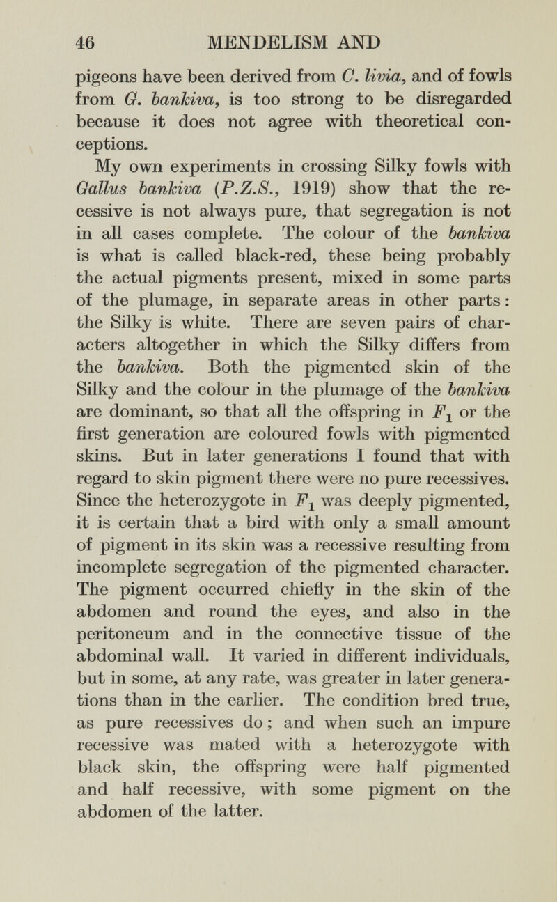 46 MENDELISM AND pigeons have been derived from C. livia, and of fowls from G. bankiva, is too strong to be disregarded because it does not agree with theoretical con¬ ceptions. My own experiments in crossing Silky fowls with Gallus bankiva {P.Z.S., 1919) show that the re¬ cessive is not always pure, that segregation is not in all cases complete. The colour of the bankiva is what is called black-red, these being probably the actual pigments present, mixed in some parts of the plumage, in separate areas in other parts : the Silky is white. There are seven pairs of char¬ acters altogether in which the Silky differs from the bankiva. Both the pigmented skin of the Silky and the colour in the plumage of the bankiva are dominant, so that all the offspring in or the first generation are coloured fowls with pigmented skins. But in later generations I found that with regard to skin pigment there were no pure récessives. Since the heterozygote in was deeply pigmented, it is certain tliat a bird with only a small amount of pigment in its skin was a recessive resulting from incomplete segregation of the pigmented character. The pigment occurred chieñy in the skin of the abdomen and round the eyes, and also in the peritoneum and in the connective tissue of the abdominal wall. It varied in different individuals, but in some, at any rate, was greater in later genera¬ tions than in the earlier. The condition bred true, as pure récessives do ; and when such an impure recessive was mated with a heterozygote with black skin, the offspring were half pigmented and half recessive, with some pigment on the abdomen of the latter.