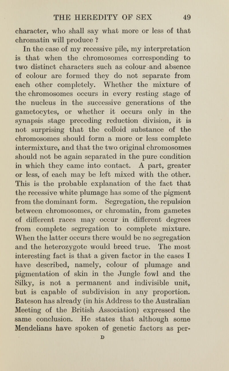 THE HEREDITY OF SEX 49 character, who shall say what more or less of that chromatin will produce ? In the case of my recessive pile, my interpretation is that when the chromosomes corresponding to two distinct characters such as colour and absence of colour are formed they do not separate from each other completely. Whether the mixture of the chromosomes occurs in every resting stage of the nucleus in the successive generations of the gametocytes, or whether it occurs only in the synapsis stage preceding reduction division, it is not surprising that the colloid substance of the chromosomes should form a more or less complete intermixture, and that the two original chromosomes should not be again separated in the pure condition in which they came into contact. A part, greater or less, of each may be left mixed with the other. This is the probable explanation of the fact that the recessive white plumage has some of the pigment from the dominant form. Segregation, the repulsion between chromosomes, or chromatin, from gametes of different races may occur in different degrees from complete segregation to complete mixture. When the latter occurs there would be no segregation and the heterozygote would breed true. The most interesting fact is that a given factor in the cases I have described, namely, colour of plumage and pigmentation of skin in the Jungle fowl and the Silky, is not a permanent and indivisible unit, but is capable of subdivision in any proportion. Bateson has already (in his Address to the AustraHan Meeting of the British Association) expressed the same conclusion. He states that although some Mendelians have spoken of genetic factors as per- D