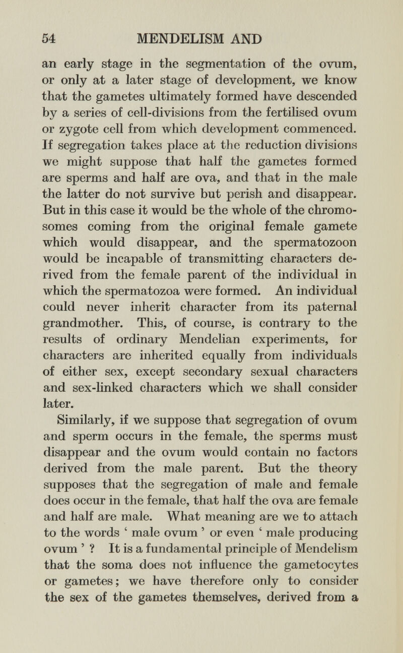 54 MENDELISM AND an early stage in the segmentation of the ovum, or only at a later stage of development, we know that the gametes ultimately formed have descended by a series of cell-divisions from the fertilised ovum or zygote cell from which development commenced. If segregation takes place at the reduction divisions we might suppose that half the gametes formed are sperms and half are ova, and that in the male the latter do not survive but perish and disappear. But in this case it would be the whole of the chromo¬ somes coming from the original female gamete which would disappear, and the spermatozoon would be incapable of transmitting characters de¬ rived from the female parent of the individual in which the spermatozoa were formed. An individual could never inherit character from its paternal grandmother. This, of course, is contrary to the results of ordinary Mendelian experiments, for characters are inherited equally from individuals of either sex, except secondary sexual characters and sex-linked characters which we shall consider later. Similarly, if we suppose that segregation of ovum and sperm occurs in the female, the sperms must disappear and the ovum would contain no factors derived from the male parent. But the theory supposes that the segregation of male and female does occur in the female, that half the ova are female and half are male. What meaning are we to attach to the words ' male ovum ' or even ' male producing ovum ' ? It is a fundamental principle of Mendelism that the soma does not influence the gametocytes or gametes ; we have therefore only to consider the sex of the gametes themselves, derived from a