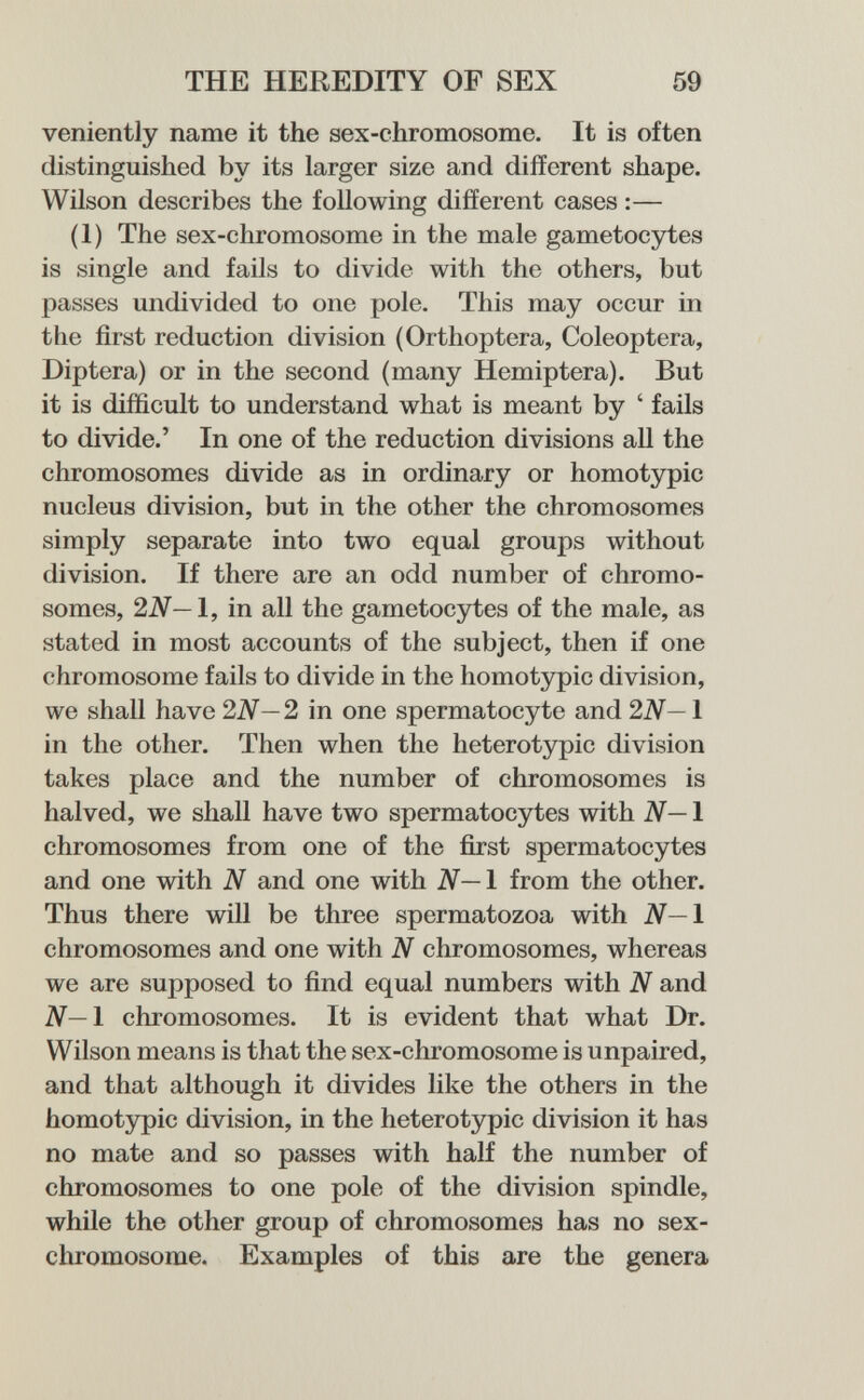 THE HEREDITY OF SEX 59 veniently name it the sex-chromosome. It is often distinguished by its larger size and different shape. Wilson describes the following different cases :— (1) The sex-chromosome in the male gametocytes is single and fails to divide with the others, but passes undivided to one pole. This may occur in the first reduction division (Orthoptera, Coleóptera, Diptera) or in the second (many Hemiptera). But it is difficult to understand what is meant by ' fails to divide.' In one of the reduction divisions all the chromosomes divide as in ordinary or homotypic nucleus division, but in the other the chromosomes simply separate into two equal groups without division. If there are an odd number of chromo¬ somes, 2N—1, in all the gametocytes of the male, as stated in most accounts of the subject, then if one chromosome fails to divide in the homotypic division, we shall have 2N— 2 in one spermatocyte and 2N— 1 in the other. Then when the heterotypic division takes place and the number of chromosomes is halved, we shall have two spermatocytes with N— 1 chromosomes from one of the first spermatocytes and one with N and one with N—l from the other. Thus there will be three spermatozoa with N—l chromosomes and one with N chromosomes, whereas we are supposed to find equal numbers with N and ¿V—1 chromosomes. It is evident that what Dr. Wilson means is that the sex-chromosome is unpaired, and that although it divides like the others in the homotypic division, in the heterotypic division it has no mate and so passes with half the number of chromosomes to one pole of the division spindle, while the other group of chromosomes has no sex- chromosome. Examples of this are the genera