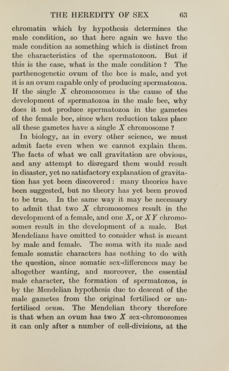 THE HEREDITY OF SEX 63 chromatin which by hypothesis determines the male condition, so that here again we have the male condition as something which is distinct from the characteristics of the spermatozoon. But if this is the case, what is the male condition ? The parthenogcnetic ovum of the bee is male, and yet it is an ovum capable only of producing spermatozoa. If the single X chromosomes is the cause of the development of spermatozoa in the male bee, why does it not produce spermatozoa in the gametes of the female bee, since when reduction takes place all these gametes have a single X chromosome ? In biology, as in every other science, we must admit facts even when we cannot explain them. The facts of what we call gravitation are obvious, and any attempt to disregard them would result in disaster, yet no satisfactory explanation of gravita¬ tion has yet been discovered : many theories have been suggested, but no theory has yet been proved to be true. In the same way it may be necessary to admit that two X chromosomes result in the development of a female, and one X,or XY chromo¬ somes result in the development of a male. But Mendelians have omitted to consider what is meant by male and female. The soma with its male and female somatic characters has nothing to do with the question, since somatic sex-differences may be altogether wanting, and moreover, the essential male character, the formation of spermatozoa, is by the Mendelian hypothesis due to descent of the male gametes from the original fertilised or un¬ fertilised ovum. The Mendelian theory therefore is that when an ovum has two X sex-chromosomes it can only after a number of cell-divisions, at the