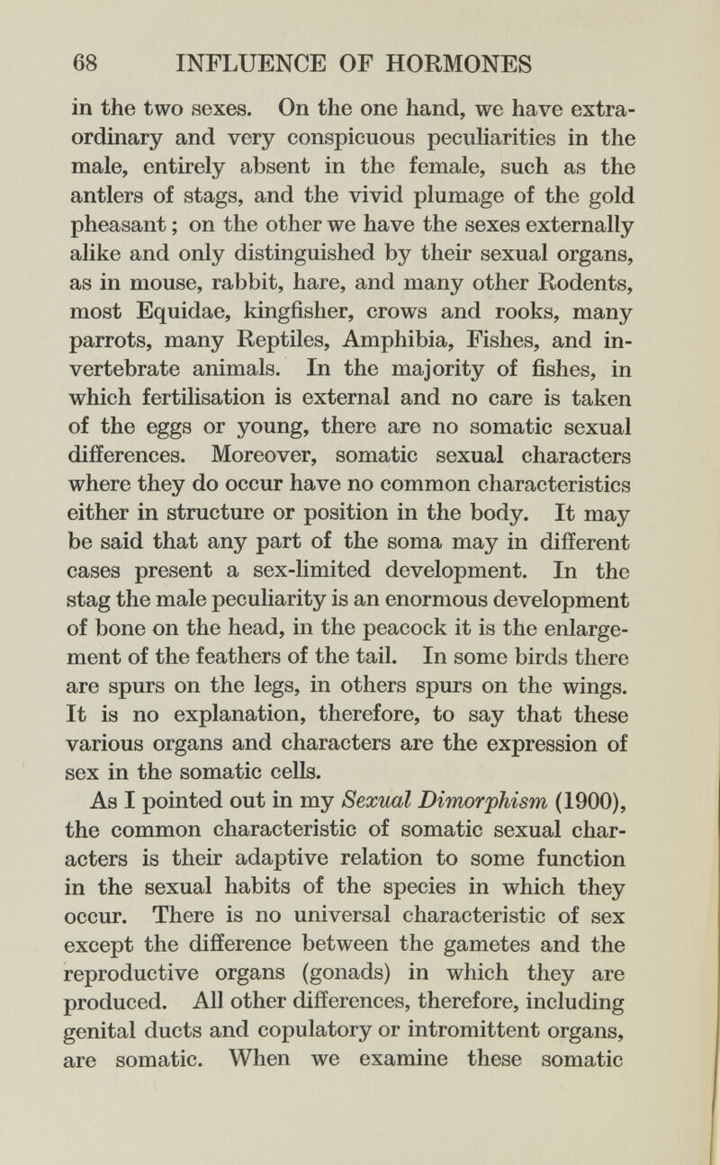 68 INFLUENCE OF HORMONES in the two sexes. On the one hand, we have extra¬ ordinary and very conspicuous peculiarities in the male, entirely absent in the female, such as the antlers of stags, and the vivid plumage of the gold pheasant ; on the other we have the sexes externally alike and only distinguished by their sexual organs, as in mouse, rabbit, hare, and many other Rodents, most Equidae, kingfisher, crows and rooks, many parrots, many Reptiles, Amphibia, Fishes, and in¬ vertebrate animals. In the majority of fishes, in which fertilisation is external and no care is taken of the eggs or young, there are no somatic sexual differences. Moreover, somatic sexual characters where they do occur have no common characteristics either in structure or position in the body. It may be said that any part of the soma may in different cases present a sex-limited development. In the stag the male peculiarity is an enormous development of bone on the head, in the peacock it is the enlarge¬ ment of the feathers of the tail. In some birds there are spurs on the legs, in others spurs on the wings. It is no explanation, therefore, to say that these various organs and characters are the expression of sex in the somatic cells. As I pointed out in my Sexual Dimorphism (1900), the common characteristic of somatic sexual char¬ acters is their adaptive relation to some function in the sexual habits of the species in which they occur. There is no universal characteristic of sex except the difference between the gametes and the reproductive organs (gonads) in which they are produced. All other differences, therefore, including genital ducts and copulatory or intromittent organs, are somatic. When we examine these somatic