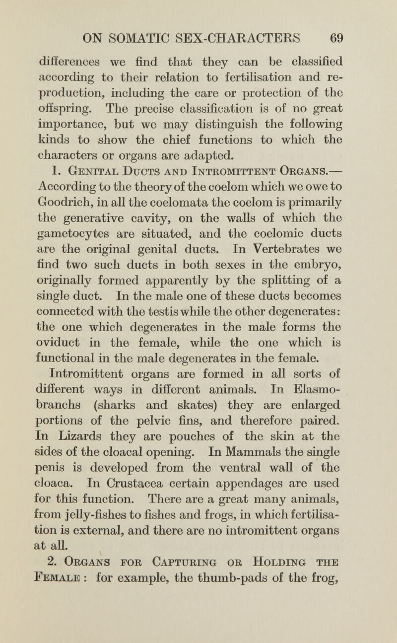 ON SOMATIC SEX-CHARACTERS 69 differences we find that they can be classified according to their relation to fertilisation and re¬ production, including the care or protection of the offspring. The precise classification is of no great importance, but we may distinguish the following kinds to show the chief functions to which the characters or organs are adapted. 1. Genital Ducts and Intromittent Organs.— According to the theory of the coelom which we owe to Goodrich, in all the coelomata the coelom is primarily the generative cavity, on the walls of which the gametocytes are situated, and the coelomic ducts are the original genital ducts. In Vertebrates we find two such ducts in both sexes in the embryo, originally formed apparently by the splitting of a single duct. In the male one of these ducts becomes connected with the testis while the other degenerates: the one which degenerates in the male forms the oviduct in the female, while the one which is functional in the male degenerates in the female. Intromittent organs are formed in all sorts of different ways in different animals. In Elasmo- branchs (sharks and skates) they are enlarged portions of the pelvic fins, and therefore paired. In Lizards they are pouches of the skin at the sides of the cloacal opening. In Mammals the single penis is developed from the ventral wall of the cloaca. In Crustacea certain appendages are used for this function. There are a great many animals, from jelly-fishes to fishes and frogs, in which fertilisa¬ tion is external, and there are no intromittent organs at all. 2. Organs for Capturestg or Holding the Female : for example, the thumb-pads of the frog,