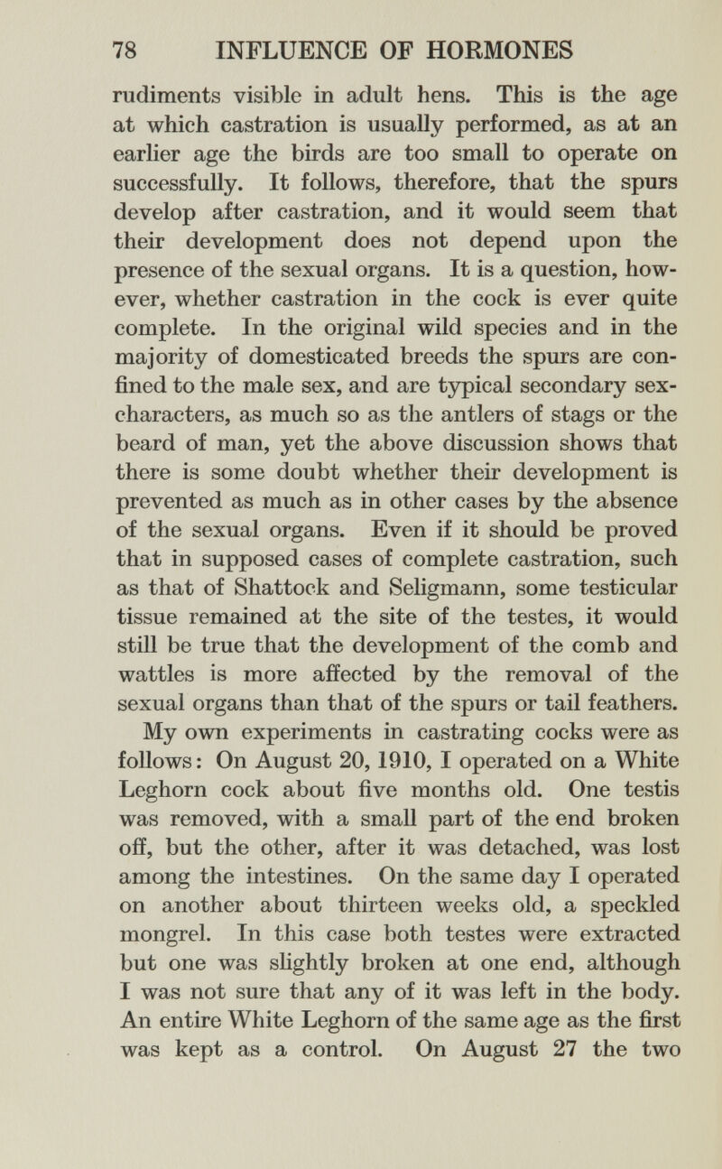 78 INFLUENCE OF HORMONES rudiments visible in adult hens. This is the age at which castration is usually performed, as at an earlier age the birds are too small to operate on successfully. It follows, therefore, that the spurs develop after castration, and it would seem that their development does not depend upon the presence of the sexual organs. It is a question, how¬ ever, whether castration in the cock is ever quite complete. In the original wild species and in the majority of domesticated breeds the spurs are con¬ fined to the male sex, and are typical secondary sex- characters, as much so as the antlers of stags or the beard of man, yet the above discussion shows that there is some doubt whether their development is prevented as much as in other cases by the absence of the sexual organs. Even if it should be proved that in supposed cases of complete castration, such as that of Shattock and Seligmann, some testicular tissue remained at the site of the testes, it would still be true that the development of the comb and wattles is more affected by the removal of the sexual organs than that of the spurs or tail feathers. My own experiments in castrating cocks were as follows : On August 20,1910, I operated on a White Leghorn cock about five months old. One testis was removed, with a small part of the end broken off, but the other, after it was detached, was lost among the intestines. On the same day I operated on another about thirteen weeks old, a speckled mongrel. In this case both testes were extracted but one was shghtly broken at one end, although I was not sure that any of it was left in the body. An entire White Leghorn of the same age as the first was kept as a control. On August 27 the two