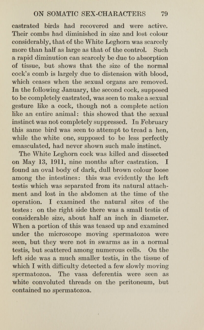 ON SOMATIC SEX-CHARACTERS 79 castrated birds had recovered and were active. Their combs had diminished in size and lost colour considerably, that of the White Leghorn was scarcely more than half as large as that of the control. Such a rapid diminution can scarcely be due to absorption of tissue, but shows that the size of the normal cock's comb is largely due to distension with blood, which ceases when the sexual organs are removed. In the following January, the second cock, supposed to be completely castrated, was seen to make a sexual gesture like a cock, though not a complete action like an entire animal: this showed that the sexual instinct was not completely suppressed. In February this same bird was seen to attempt to tread a hen, while the white one, supposed to be less perfectly emasculated, had never shown such male instinct. The White Leghorn cock was killed and dissected on May 13, 1911, nine months after castration. I found an oval body of dark, dull brown colour loose among the intestines: this was evidently the left testis which was separated from its natural attach¬ ment and lost in the abdomen at the time of the operation. I examined the natural sites of the testes : on the right side there was a small testis of considerable size, about half an inch in diameter. When a portion of this was teased up and examined under the microscope moving spermatozoa were seen, but they were not in swarms as in a normal testis, but scattered among numerous cells. On the left side was a much smaller testis, in the tissue of which I with difficulty detected a few slowly moving spermatozoa. The vasa deferentia were seen as white convoluted threads on the peritoneum, but contained no spermatozoa.