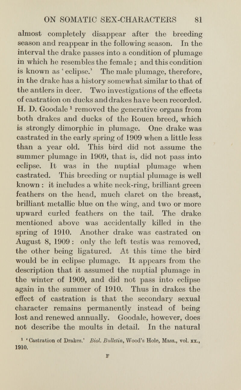 ON SOMATIC SEX-CHARACTERS 81 almost completely disappear after the breeding season and reappear in the following season. In the interval the drake passes into a condition of plumage in which he resembles the female ; and this condition is known as ' eclipse.' The male plumage, therefore, in the drake has a history somewhat similar to that of the antlers in deer. Two investigations of the effects of castration on ducks and drakes have been recorded. H. D. Goodale ^ removed the generative organs from both drakes and ducks of the Rouen breed, which is strongly dimorphic in plumage. One drake was castrated in the early spring of 1909 when a little less than a year old. This bird did not assume the summer plumage in 1909, that is, did not pass into eclipse. It was in the nuptial plumage when castrated. This breeding or nuptial plumage is well known : it includes a white neck-ring, brilliant green feathers on the head, much claret on the breast, brilliant metallic blue on the wing, and two or more upward curled feathers on the tail. The drake mentioned above was accidentally killed in the spring of 1910. Another drake was castrated on August 8, 1909 : only the left testis was removed, the other being ligatured. At this time the bird would be in eclipse plumage. It appears from the description that it assumed the nuptial plumage in the winter of 1909, and did not pass into eclipse again in the summer of 1910. Thus in drakes the effect of castration is that the secondary sexual character remains permanently instead of being lost and renewed annually. Goodale, however, does not describe the moults in detail. In the natural ^ ' Castration of Drakes.' Biol. Bulletin, Wood's Hole, Mass., vol. xx., 1910. F