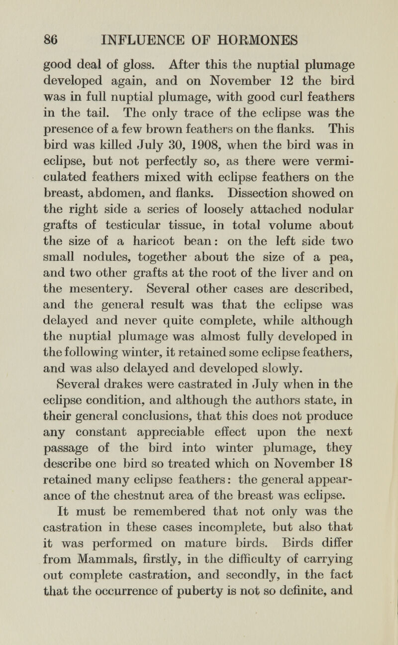 86 INFLUENCE OF HORMONES good deal of gloss. After this the nuptial plumage developed again, and on November 12 the bird was in full nuptial plumage, with good curl feathers in the tail. The only trace of the eclipse was the presence of a few brown feathei s on the flanks. This bird was killed July 30, 1908, when the bird was in eclipse, but not perfectly so, as there were vermi- culated feathers mixed with eclipse feathers on the breast, abdomen, and flanks. Dissection showed on the right side a series of loosely attached nodular grafts of testicular tissue, in total volume about the size of a haricot bean : on the left side two small nodules, together about the size of a pea, and two other grafts at the root of the liver and on the mesentery. Several other cases are described, and the general result was that the eclipse was delayed and never quite complete, while although the nuptial plumage was almost fully developed in the following winter, it retained some eclipse feathers, and was also delayed and developed slowly. Several drakes were castrated in July when in the eclipse condition, and although the authors state, in their general conclusions, that this does not produce any constant appreciable effect upon the next passage of the bird into winter plumage, they describe one bird so treated which on November 18 retained many eclipse feathers : the general appear¬ ance of the chestnut area of the breast was eclipse. It must be remembered that not only was the castration in these cases incomplete, but also that it was performed on mature birds. Birds differ from Mammals, firstly, in the difficulty of carrying out complete castration, and secondly, in the fact that the occurrence of puberty is not so definite, and