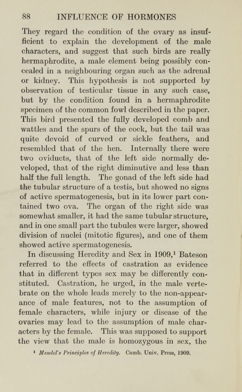 88 INFLUENCE OF HORMONES They regard the condition of the ovary as insuf¬ ficient to explain the development of the male characters, and suggest that such birds are really hermaphrodite, a male element being possibly con¬ cealed in a neighbouring organ such as the adrenal or kidney. This hypothesis is not supported by observation of testicular tissue in any such case, but by the condition found in a hermaphrodite specimen of the common fowl described in the paper. This bird presented the fully developed comb and wattles and the spurs of the cock, but the tail was quite devoid of curved or sickle feathers, and resembled that of the hen. Internally there were two oviducts, that of the left side normally de¬ veloped, that of the right diminutive and less than half the full length. The gonad of the left side had the tubular structure of a testis, but showed no signs of active spermatogenesis, but in its lower part con¬ tained two ova. The organ of the right side was somewhat smaller, it had the same tubular structure, and in one small part the tubules were larger, showed division of nuclei (mitotic figures), and one of them showed active spermatogenesis. In discussing Heredity and Sex in 1909,^ Bateson referred to the effects of castration as evidence that in different types sex may be differently con¬ stituted. Castration, he urged, in the male verte¬ brate on the whole leads merely to the non-appear¬ ance of male features, not to the assumption of female characters, while injury or disease of the ovaries may lead to the assumption of male char¬ acters by the female. This was supposed to support the view that the male is homozygous in sex, the MendeVs Principles of Heredity. Camb. Univ. Press, 1909.