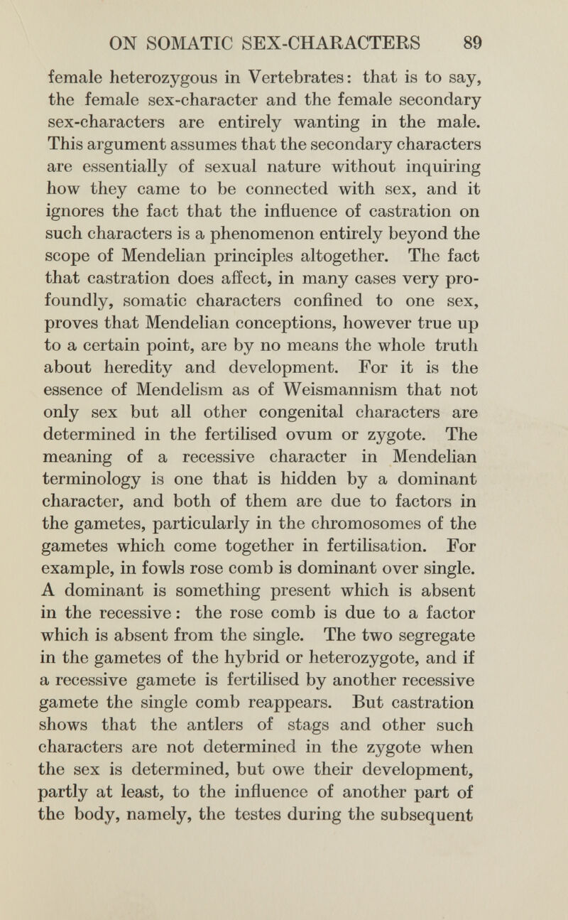 ON SOMATIC SEX-CHARACTERS 89 female heterozygous in Vertebrates: that is to say, the female sex-character and the female secondary sex-characters are entirely wanting in the male. This argument assumes that the secondary characters are essentially of sexual nature without inquiring how they came to be connected with sex, and it ignores the fact that the influence of castration on such characters is a phenomenon entirely beyond the scope of Mendelian principles altogether. The fact that castration does affect, in many cases very pro¬ foundly, somatic characters confined to one sex, proves that Mendelian conceptions, however true up to a certain point, are by no means the whole truth about heredity and development. For it is the essence of Mendelism as of Weismannism that not only sex but all other congenital characters are determined in the fertilised ovum or zygote. The meaning of a recessive character in Mendelian terminology is one that is hidden by a dominant character, and both of them are due to factors in the gametes, particularly in the chromosomes of the gametes which come together in fertilisation. For example, in fowls rose comb is dominant over single. A dominant is something present which is absent in the recessive : the rose comb is due to a factor which is absent from the single. The two segregate in the gametes of the hybrid or heterozygote, and if a recessive gamete is fertilised by another recessive gamete the single comb reappears. But castration shows that the antlers of stags and other such characters are not determined in the zygote when the sex is determined, but owe their development, partly at least, to the influence of another part of the body, namely, the testes during the subsequent