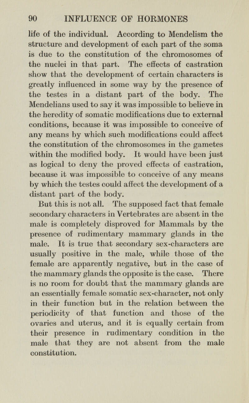 90 INFLUENCE OF HORMONES life of the individual. According to Mendelism the structure and development of each part of the soma is due to the constitution of the chromosomes of the nuclei in that part. The effects of castration show that the development of certain characters is greatly influenced in some way by the presence of the testes in a distant part of the body. The Mendelians used to say it was impossible to believe in the heredity of somatic modifications due to external conditions, because it was impossible to conceive of any means by which such modifications could affect the constitution of the chromosomes in the gametes within the modified body. It would have been just as logical to deny the proved effects of castration, because it was impossible to conceive of any means by which the testes could affect the development of a distant part of the body. But this is not all. The supposed fact that female secondary characters in Vertebrates are absent in the male is completely disproved for Mammals by the presence of rudimentary mammary glands in the male. It is true that secondary sex-characters are usually positive in the male, while those of the female are apparently negative, but in the case of the mammary glands the opposite is the case. There is no room for doubt that the mammary glands are an essentially female somatic sex-character, not only in their fvmction but in the relation between the periodicity of that function and those of the ovaries and uterus, and it is equally certain from their presence in rudimentary condition in the male that they are not absent from the male constitution.