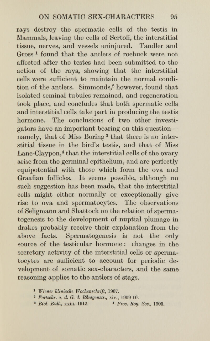 ON SOMATIC SEX-CHARACTERS 95 rays destroy the spermatic cells of the testis in Mammals, leaving the cells of Sertoli, the interstitial tissue, nerves, and vessels uninjured. Tandler and Gross 1 found that the antlers of roebuck were not affected after the testes had been submitted to the action of the rays, showing that the interstitial cells were sufficient to maintain the normal condi¬ tion of the antlers. Simmonds,^ however, found that isolated seminal tubules remained, and regeneration took place, and concludes that both spermatic cells and interstitial cells take part in producing the testis hormone. The conclusions of two other investi¬ gators have an important bearing on this question— namely, that of Miss Boring ^ that there is no inter¬ stitial tissue in the bird's testis, and that of Miss Lane-Claypon,^ that the interstitial cells of the ovary arise from the germinal epithelium, and are perfectly equipotential with those which form the ova and Graafian follicles. It seems possible, although no such suggestion has been made, that the interstitial cells might either normally or exceptionally give rise to ova and spermatocytes. The observations of Seligmann and Shattock on the relation of sperma¬ togenesis to the development of nuptial plumage in drakes probably receive their explanation from the above facts. Spermatogenesis is not the only source of the testicular hormone : changes in the secretory activity of the interstitial cells or sperma¬ tocytes are sufficient to account for periodic de¬ velopment of somatic sex-characters, and the same reasoning applies to the antlers of stags. ^ Wiener klinische Wochenschrift, 1907. ^ Fortschr. a. d. 0. d. Eòntgenstr., xi v., 1909-10. ® Biol. BuU., xxiii. 1912. * Proc, Roy. Sac., 1905.