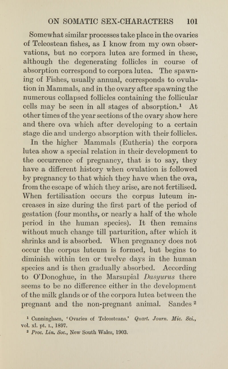 ON SOMATIC SEX-CHARACTERS 101 Somewhat similar processes take place in the ovaries of Teleostean fishes, as I know from my own obser¬ vations, but no corpora lutea are formed in these, although the degenerating follicles in course of absorption correspond to corpora lutea. The spawn¬ ing of Fishes, usually annual, corresponds to ovula¬ tion in Mammals, and in the ovary after spawning the numerous collapsed follicles containing the follicular cells may be seen in all stages of absorption. ^ At other times of the year sections of the ovary show here and there ova which after developing to a certain stage die and undergo absorption with their follicles. In the higher Mammals (Eutheria) the corpora lutea show a special relation in their development to the occurrence of pregnancy, that is to say, they have a different history when ovulation is followed by pregnancy to that which they have when the ova, from the escape of which they arise, are not fertilised. When fertilisation occurs the corpus luteum in¬ creases in size during the first part of the period of gestation (four months, or nearly a half of the whole period in the human species). It then remains without much change till parturition, after which it shrinks and is absorbed. When pregnancy does not occur the corpus luteum is formed, but begins to diminish within ten or twelve days in the human species and is then gradually absorbed. According to O'Donoghue, in the Marsupial Dasyurus there seems to be no difference either in the development of the milk glands or of the corpora lutea between the pregnant and the non-pregnant animal. Sandes ^ ^ Cunningham, 'Ovaries of Teleosteans.' Quart. Journ. Mie, Sci,, vol, xl. pt. I., 1897. ^ Proc, Lin. Soc., New South Wales, 1903.