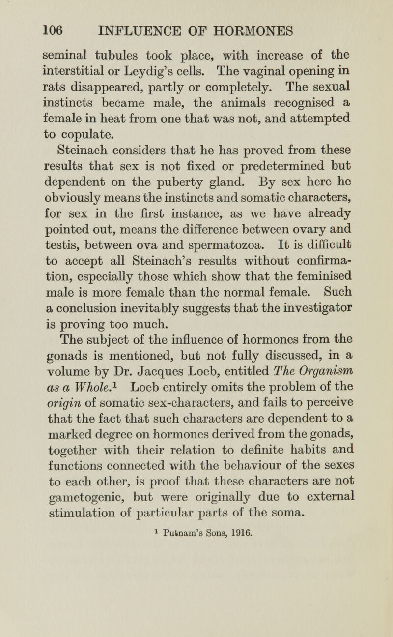 106 INFLUENCE OP HORMONES seminal tubules took place, with increase of the interstitial or Ley dig's cells. The vaginal opening in rats disappeared, partly or completely. The sexual instincts became male, the animals recognised a female in heat from one that was not, and attempted to copulate. Steinach considers that he has proved from these results that sex is not fixed or predetermined but dependent on the puberty gland. By sex here he obviously means the instincts and somatic characters, for sex in the first instance, as we have already pointed out, means the difference between ovary and testis, between ova and spermatozoa. It is difficult to accept all Steinach's results without confirma¬ tion, especially those which show that the feminised male is more female than the normal female. Such a conclusion inevitably suggests that the investigator is proving too much. The subject of the influence of hormones from the gonads is mentioned, but not fully discussed, in a volume by Dr. Jacques Loeb, entitled The Organism as a Whole?- Loeb entirely omits the problem of the origin of somatic sex-characters, and fails to perceive that the fact that such characters are dependent to a marked degree on hormones derived from the gonads, together with their relation to definite habits and functions connected with the behaviour of the sexes to each other, is proof that these characters are not gametogenic, but were originally due to external stimulation of particular parts of the soma. ^ Putnam's Sons, 1916.